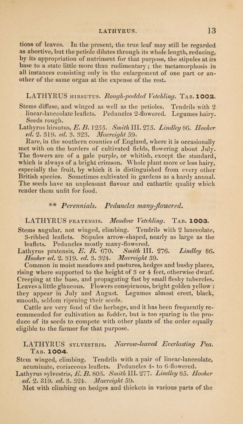 tions of leaves. In the present, the true leaf may still be regarded as abortive, but the petiole dilates through its whole length, reducing, by its appropriation of nutriment for that purpose, the stipules at its base to a state little more than rudimentary; the metamorphosis in all instances consisting only in the enlargement of one part or an¬ other of the same organ at the expense of the rest. LATHYRUS hirsutus. Rough-podded Vetchling. Tab. 1002. Stems diffuse, and winged as well as the petioles. Tendrils with 2 linear-lanceolate leaflets. Peduncles 2-flowered. Legumes hairy. Seeds rough. Lathyrus hirsutus, E. B. 1255. Smith III. 275. Lindley 86. Hooker ed. 2. 319. ed. 3. 323. Macreight 59. Rare, in the southern counties of England, where it is occasionally met with on the borders of cultivated fields, flowering about July. The flowers are of a pale purple, or whitish, except the standard, which is always of a bright crimson. Whole plant more or less hairy, especially the fruit, by which it is distinguished from every other British species. Sometimes cultivated in gardens as a hardy annual. The seeds have an unpleasant flavour and cathartic quality which render them unfit for food. ** Perennials. Peduncles many-flowered. LATHYRUS pratensis. Meadow Vetchling. Tab. 1003. Stems angular, not winged, climbing. Tendrils with 2 lanceolate, 3-ribbed leaflets. Stipules arrow-shaped, nearly as large as the leaflets. Peduncles mostly many-flowered. Lathyrus pratensis, E. B. 670. Smith III. 276. Lindley 86. Hooker ed. 2. 319. ed. 3. 324. Macreight 59. Common in moist meadows and pastures, hedges and bushy places, rising where supported to the height of 3 or 4 feet, otherwise dwarf. Creeping at the base, and propagating fast by small fleshy tubercles. Leaves a little glaucous. Flowers conspicuous, bright golden yellow : they appear in July and August. Legumes almost erect, black, smooth, seldom ripening their seeds. Cattle are very fond of the herbage, and it has been frequently re¬ commended for cultivation as fodder, but is too sparing in the pro¬ duce of its seeds to compete with other plants of the order equally eligible to the farmer for that purpose. LATHYRUS sylvestris. Narrow-leaved Everlasting Pea. Tab. 1004. Stem winged, climbing. Tendrils with a pair of linear-lanceolate, acuminate, coriaceous leaflets. Peduncles 4- to 6-flowered. Lathyrus sylvestris, E. B. 805. Smith III. 277. Lindley 85. Hooker ed. 2. 319. ed. 3. 324. Macreight 59. Met with climbing on hedges and thickets in various parts of the