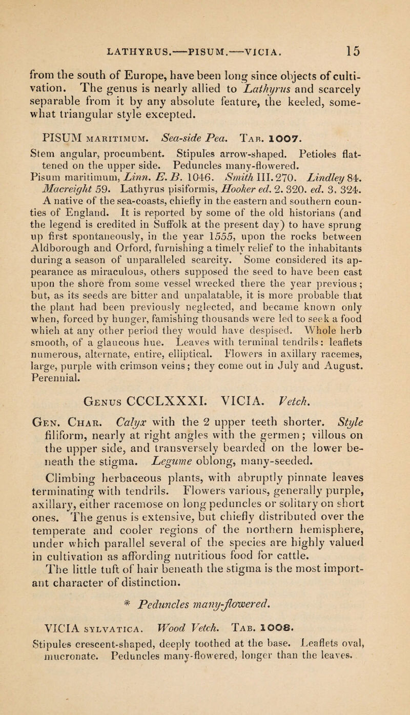 from the south of Europe, have been long since objects of culti¬ vation. The genus is nearly allied to Lathyrus and scarcely separable from it by any absolute feature, the keeled, some¬ what triangular style excepted. PISUM maritimum. Seaside Pea. Tar. 1007. Stem angular, procumbent. Stipules arrow-shaped. Petioles flat¬ tened on the upper side. Peduncles many-flowered. Pisum maritimum, Linn. E. B. 1046. Smith III. 270. Lindley &4. Macreight 59. Lathyrus pisiformis, Hooker ed. 2. 320. ed. 3. 324. A native of the sea-coasts, chiefly in the eastern and southern coun¬ ties of England. It is reported by some of the old historians (and the legend is credited in Suffolk at the present day) to have sprung up first spontaneously, in the year 1555, upon the rocks between Aldborough and Orford, furnishing a timely relief to the inhabitants during a season of unparalleled scarcity. Some considered its ap¬ pearance as miraculous, others supposed the seed to have been cast upon the shore from some vessel wrecked there the year previous; but, as its seeds are bitter and unpalatable, it is more probable that the plant had been previously neglected, and became known only when, forced by hunger, famishing thousands were led to seek a food which at any other period they would have despised. Whole herb smooth, of a glaucous hue. Leaves with terminal tendrils: leaflets numerous, alternate, entire, elliptical. Flowers in axillary racemes, large, purple with crimson veins; they come out in July and August. Perennial. Genus CCCLXXXI. VICIA. Vetch. Gen. Char. Calyx with the 2 upper teeth shorter. Style filiform, nearly at right angles with the germen ; villous on the upper side, and transversely bearded on the lower be¬ neath the stigma. Legume oblong, many-seeded. Climbing herbaceous plants, with abruptly pinnate leaves terminating with tendrils. Flowers various, generally purple, axillary, either racemose on long peduncles or solitary on short ones. The genus is extensive, but chiefly distributed over the temperate and cooler regions of the northern hemisphere, under which parallel several of the species are highly valued in cultivation as affording nutritious food for cattle. The little tuft of hair beneath the stigma is the most import¬ ant character of distinction. * Peduncles many-Jlo'wered. VICIA svl vatic a. Wood Vetch. Tab. 1008. Stipules crescent-shaped, deeply toothed at the base. Leaflets oval, mucronate. Peduncles many-flowered, longer than the leaves.