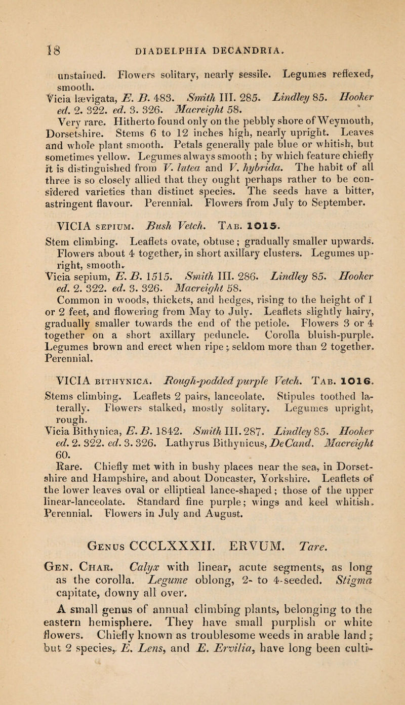 unstained. Flowers solitary, nearly sessile. Legumes reflexed, smooth. Vicia laevigata, E. B. 483. Smith III. 285. Bindley 85. Hooker ed. 2. 322. ed. 3. 326. Macreight 58. Very rare. Hitherto found only on the pebbly shore of Weymouth, Dorsetshire. Stems 6 to 12 inches high, nearly upright. Leaves and whole plant smooth. Petals generally pale blue or whitish, but sometimes yellow. Legumes always smooth ; by which feature chiefly ft is distinguished from V. lutea and V. hybrida. The habit of all three is so closely allied that they ought perhaps rather to be con¬ sidered varieties than distinct species. The seeds have a bitter, astringent flavour. Perennial. Flowers from July to September. VICIA sepium. Bush Vetch. Tab. 1015. Stem climbing. Leaflets ovate, obtuse ; gradually smaller upwards. Flowers about 4 together, in short axillary clusters. Legumes up¬ right, smooth r Vicia sepium, E.B. 1515. Smith III. 286. Bindley 85. Hooker ed. 2. 322. ed. 3. 326. Macreight 58. Common in woods, thickets, and hedges, rising to the height of 1 or 2 feet, and flowering from May to July. Leaflets slightly hairy, gradually smaller towards the end of the petiole. Flowers 3 or 4 together on a short axillary peduncle. Corolla bluish-purple. Legumes brown and erect when ripe; seldom more than 2 together. Perennial. VICIA bithynica. Rough-podded purple Vetch. Tab. 1016. Stems climbing. Leaflets 2 pairs, lanceolate. Stipules toothed la¬ terally. Flowers stalked, mostly solitary. Legumes upright, rough. Vicia Bithynica, E. B. 1842. Smith III. 287. Bindley 85. Hooker ed. 2. 322. ed. 3. 326. Lathyrus Bithynicus, DeCand. Macreight 60. Rare. Chiefly met with in bushy places near the sea, in Dorset¬ shire and Hampshire, and about Doncaster, Yorkshire. Leaflets of the lower leaves oval or elliptical lance-shaped; those of the upper linear-lanceolate. Standard fine purple; wings and keel whitish. Perennial. Flowers in July and August. Genus CCCLXXXII. ERVUM. Tare. Gen. Char. Calyx with linear, acute segments, as long as the corolla. Legume oblong, 2- to 4-seeded. Stigma capitate, downy all over. A small genus of annual climbing plants, belonging to the eastern hemisphere. They have small purplish or white flowers. Chiefly known as troublesome weeds in arable land ; but 2 species,. E, Lens, and E. Ervilia, have long been culti-