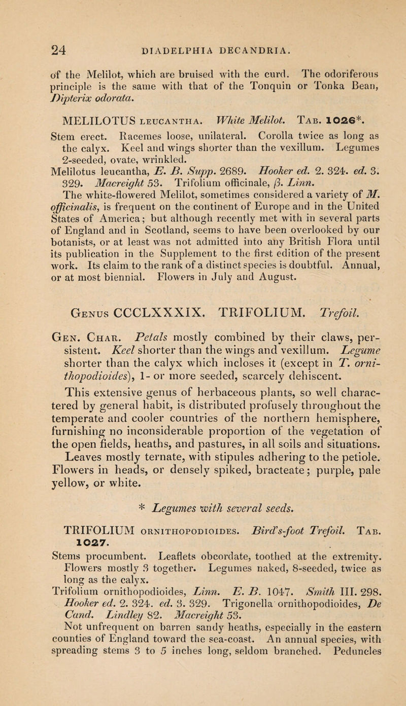 of the Melilot, which are bruised with the curd. The odoriferous principle is the same with that of the Tonquin or Tonka Bean, Bipterix odorata. MELILOTUS leucantha. White Melilot. Tab. 1026*. Stem erect. Racemes loose, unilateral. Corolla twice as long as the calyx. Keel and wings shorter than the vexillum. Legumes 2-seeded, ovate, wrinkled. Melilotus leucantha, E. B. Supp. 2689. Hooker ed. 2. 324. ed. 3. 329. Macreight 53. Trifolium officinale, (3. Linn. The white-flowered Melilot, sometimes considered a variety of M. officinalis, is frequent on the continent of Europe and in the United States of America; but although recently met with in several parts of England and in Scotland, seems to have been overlooked by our botanists, or at least was not admitted into any British Flora until its publication in the Supplement to the first edition of the present work. Its claim to the rank of a distinct species is doubtful. Annual, or at most biennial. Flowers in July and August. Genus CCCLXXXIX. TRIFOLIUM. Trefoil. Gen. Char. Petals mostly combined by their claws, per¬ sistent. Keel shorter than the wings and vexillum. Legume shorter than the calyx which incloses it (except in T. orni- thopodioides), 1-or more seeded, scarcely dehiscent. This extensive genus of herbaceous plants, so well charac¬ tered by general habit, is distributed profusely throughout the temperate and cooler countries of the northern hemisphere, furnishing no inconsiderable proportion of the vegetation of the open fields, heaths, and pastures, in all soils and situations. Leaves mostly tern ate, with stipules adhering to the petiole. Flowers in heads, or densely spiked, bracteate; purple, pale yellow’, or white. * Legumes voith several seeds. TRIFOLIUM ornithopodioides. Bird’s-foot Trefoil. Tab. 1027. Stems procumbent. Leaflets obcordate, toothed at the extremity. Flowers mostly 3 together. Legumes naked, 8-seeded, twice as long as the calyx. Trifolium ornithopodioides, Linn. E. B. 1047. Smith III. 298. Hooker ed. 2. 324. ed. 3.329. Trigonella ornithopodioides, De Cand. Lindley 82. Macreight 53. Not unfrequent on barren sandy heaths, especially in the eastern counties of England toward the sea-coast. An annual species, with spreading stems 3 to 5 inches long, seldom branched. Peduncles