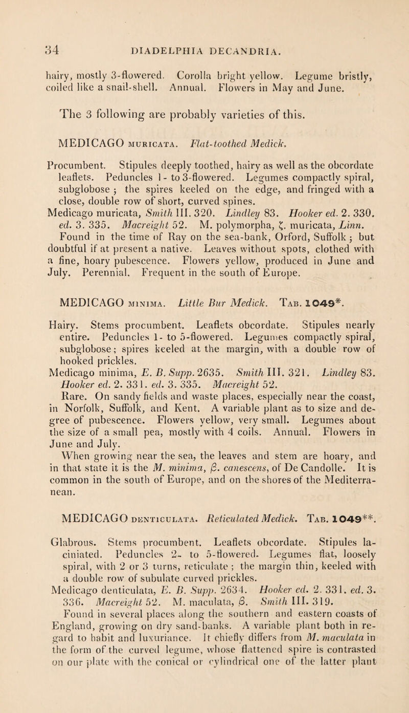 hairy, mostly 3-flowered. Corolla bright yellow. Legume bristly, coiled like a snail-shell. Annual. Flowers in May and June. The 3 following are probably varieties of this. MEDICAGO muricata. Flat-toothed Medick, Procumbent. Stipules deeply toothed, hairy as well as the obcordate leaflets. Peduncles 1- to 3-flowered. Legumes compactly spiral, subglobose ; the spires keeled on the edge, and fringed with a close, double rowT of short, curved spines. Medicago muricata. Smith III. 320. Lindley 83. Hooker ed. 2. 330. ed. 3. 335. Macreight 52. M. polymorpha, £. muricata, Linn. Found in the time of Ray on the sea-bank, Orford, Suffolk j but doubtful if at present a native. Leaves without spots, clothed with a fine, hoary pubescence. Flowers yellow, produced in June and July. Perennial. Frequent in the south of Europe. MEDICAGO minima. Little Bur Medick. Tab. 1049*. Hairy. Stems procumbent. Leaflets obcordate. Stipules nearly entire. Peduncles 1- to 5-flowered. Legumes compactly spiral, subglobose; spires keeled at the margin, with a double row of hooked prickles. Medicago minima, E. B. Sapp. 2635. Smith III. 321. Lindley 83. Hooker ed. 2. 331. ed. 3. 335. Macreight 52. Rare. On sandy fields and waste places, especially near the coast, in Norfolk, Suffolk, and Kent. A variable plant as to size and de¬ gree of pubescence. Flowers yellow, very small. Legumes about the size of a small pea, mostly with 4 coils. Annual. Flowers in June and July. When growing near the sea, the leaves and stem are hoary, and in that state it is the M. minima, (3. canescens, of De Candolle. It is common in the south of Europe, and on the shores of the Mediterra¬ nean. MEDICAGO denticulata. Reticulated Medick. Tab. 1049**. Glabrous. Stems procumbent. Leaflets obcordate. Stipules la- ciniated. Peduncles 2- to 5-flowered. Legumes flat, loosely spiral, with 2 or 3 turns, reticulate ; the margin thin, keeled with a double row of subulate curved prickles. Medicago denticulata, E. B. Supp. 2634. Hooker ed. 2. 331. ed. 3. 336. Macreight 52. M. maculata, 6. Smith III. 319. Found in several places along the southern and eastern coasts of England, growing on dry sand-banks. A variable plant both in re¬ gard to habit and luxuriance. It chiefly differs from M. maculata in the form of the curved legume, whose flattened spire is contrasted on our plate with the conical or cylindrical one of the latter plant