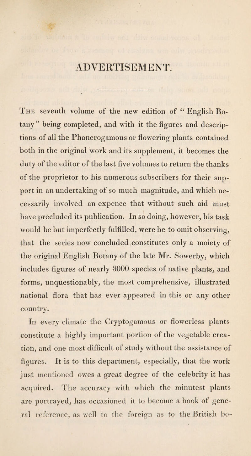 ADVERTISEMENT. The seventh volume of the new edition of “ English Bo¬ tany ” being completed, and with it the figures and descrip¬ tions of all the Phanerogamous or flowering plants contained both in the original work and its supplement, it becomes the duty of the editor of the last five volumes to return the thanks of the proprietor to his numerous subscribers for their sup¬ port in an undertaking of so much magnitude, and which ne¬ cessarily involved an expence that without such aid must have precluded its publication. In so doing, however, his task would be but imperfectly fulfilled, wrere he to omit observing, that the series now concluded constitutes only a moiety of the original English Botany of the late Mr. Sowerby, which includes figures of nearly dOOQ species of native plants, and forms, unquestionably, the most comprehensive, illustrated national flora that has ever appeared in this or any other country. In every climate the Cryptogamous or flowerless plants constitute a highly important portion of the vegetable crea¬ tion, and one most difficult of study without the assistance of figures. It is to this department, especially, that the work just mentioned owes a great degree of the celebrity it has acquired. The accuracy with which the minutest plants are portrayed, has occasioned it to become a book of gene¬ ral reference, as well to the foreign as to the British bo-