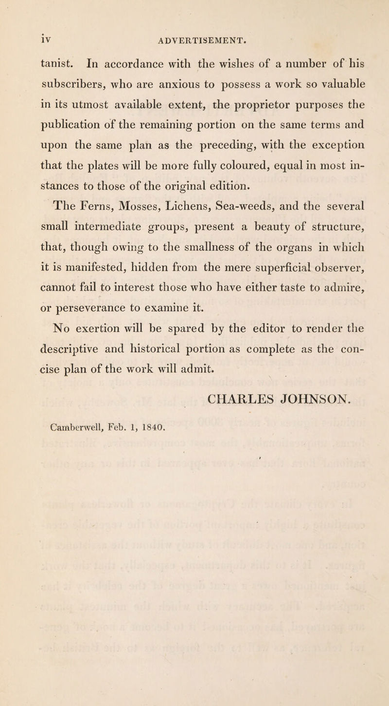 tanist. In accordance with the wishes of a number of his subscribers, who are anxious to possess a work so valuable in its utmost available extent, the proprietor purposes the publication of the remaining portion on the same terms and upon the same plan as the preceding, with the exception that the plates will be more fully coloured, equal in most in¬ stances to those of the original edition. The Ferns, Mosses, Lichens, Sea-weeds, and the several small intermediate groups, present a beauty of structure, that, though owing to the smallness of the organs in which it is manifested, hidden from the mere superficial observer, cannot fail to interest those who have either taste to admire, or perseverance to examine it. No exertion will be spared by the editor to render the descriptive and historical portion as complete as the con¬ cise plan of the work will admit. CHARLES JOHNSON. Camberwell, Feb. 1, 1840.