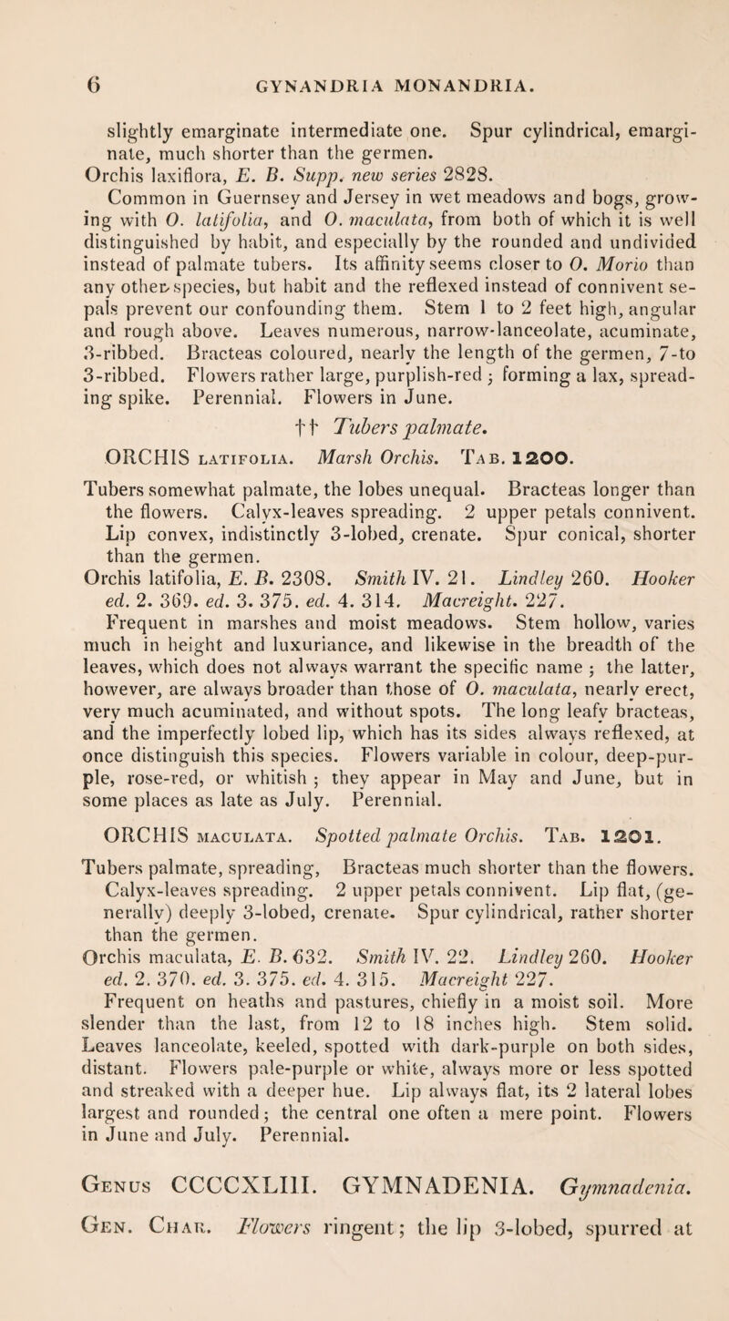 slightly emarginate intermediate one. Spur cylindrical, emargi- nate, much shorter than the germen. Orchis laxiflora, E. B. Supp. new series 2828. Common in Guernsey and Jersey in wet meadows and bogs, grow¬ ing with O. latifolia, and O. maculata, from both of which it is well distinguished by habit, and especially by the rounded and undivided instead of palmate tubers. Its affinity seems closer to O. Morio than any other-species, but habit and the reflexed instead of connivent se¬ pals prevent our confounding them. Stem 1 to 2 feet high, angular and rough above. Leaves numerous, narrow-lanceolate, acuminate, 3-ribbed. Bracteas coloured, nearly the length of the germen, 7-to 3-ribbed. Flowers rather large, purplish-red forming a lax, spread¬ ing spike. Perennial. Flowers in June. f f Tubers palmate. ORCHIS latifolia. Marsh Orchis. Tab. 1200. Tubers somewhat palmate, the lobes unequal. Bracteas longer than the flowers. Calyx-leaves spreading. 2 upper petals connivent. Lip convex, indistinctly 3-lobed, crenate. Spur conical, shorter than the germen. Orchis latifolia, E. B. 2308. Smith IV. 21. Lindley 260. Hooker ed. 2. 369. ed. 3. 375. ed. 4. 314. Macreight. 227. Frequent in marshes and moist meadows. Stem hollow, varies much in height and luxuriance, and likewise in the breadth of the leaves, which does not always warrant the specific name ; the latter, however, are always broader than those of 0. maculata, nearly erect, very much acuminated, and without spots. The long leafy bracteas, and the imperfectly lobed lip, which has its sides always reflexed, at once distinguish this species. Flowers variable in colour, deep-pur¬ ple, rose-red, or whitish ; they appear in May and June, but in some places as late as July. Perennial. ORCHIS maculata. Spotted palmate Orchis. Tab. 1201. Tubers palmate, spreading, Bracteas much shorter than the flowers. Calyx-leaves spreading. 2 upper petals connivent. Lip flat, (ge¬ nerally) deeply 3-lobed, crenate. Spur cylindrical, rather shorter than the germen. Orchis maculata, E. B. 632. Smith IV. 22. Lindley 260. Hooker ed. 2. 370. ed. 3. 375. ed. 4. 315. Macreight 227. Frequent on heaths and pastures, chiefly in a moist soil. More slender than the last, from 12 to 18 inches high. Stem solid. Leaves lanceolate, keeled, spotted with dark-purple on both sides, distant. Flowers pale-purple or white, always more or less spotted and streaked with a deeper hue. Lip always flat, its 2 lateral lobes largest and rounded; the central one often a mere point. Flowers in June and July. Perennial. Genus CCCCXLIII. GYMNADENIA. Gymnadenia. Gen. Char. Flowers ringent; the lip 3-lobed, spurred at