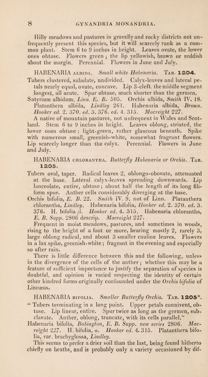 Hilly meadows and pastures in gravelly and rocky districts not un- frequently present this species, but it will scarcely rank as a com¬ mon plant. Stem 6 to 9 inches in height. Leaves ovate, the lower ones obtuse. Flowers green ■ the lip yellowish, brown or reddish about the margin. Perennial. Flowers in June and July. HABENARIA albida. Small white Habenaria. Tab. 1204. Tubers clustered, subulate, undivided. Calyx-leaves and lateral pe¬ tals nearly equal, ovate, concave. Lip 3-cleft, the middle segment longest, all acute. Spur obtuse, much shorter than the germen. Satyrium albidum, Linn. E. B. 505. Orchis albida, Smith IV. 18. Platanthera albida, Bindley 261. Habenaria albida, Brown. Hooker ed. 2. 370. ed. 3. 376. ed. 4. 315. Macreight 227. A native of mountain pastures, not unfrequent in Wales and Scot¬ land. Stem 6 to 9 inches in height. Leaves oblong, striated, the lower ones obtuse ; light-green, rather glaucous beneath. Spike with numerous small, greenish-white, somewhat fragrant flowers. Lip scarcely longer than the calyx. Perennial. Flowers in June and July. HABENARIA chlorantha. Butterfly Habenaria or Orchis. Tab. 1205. Tubers oval, taper. Radical leaves 2, oblongo-obovate, attenuated at the base. Lateral calyx-leaves spreading downwards. Lip lanceolate, entire, obtuse; about half the length of its long fili¬ form spur. Anther cells considerably diverging at the base. Orchis bifolia, E. B. 22. Smith IV. 9. not of Linn. Platanthera chlorantha, Bindley. Habenaria bifolia, Hooker ed. 2. 370. ed. 3. 376. H. bifolia /L Hooker ed. 4. 315. Habenaria chlorantha, E. B. Supp. 2806 descrip. Macreight 227* Frequent in moist meadows, pastures, and sometimes in woods, rising to the height of a foot or more, bearing mostly 2, rarely 3, large oblong radical, and about 3 smaller cauline leaves. Flowers in a lax spike, greenish-white; fragrant in the evening and especially so after rain. There is little difference between this and the following, unless in the divergence of the cells of the anther; whether this mav be a feature of sufficient importance to justify the separation of species is doubtful, and opinion is varied respecting the identity of certain other kindred forms originally confounded under the Orchis bifolia of Linnaeus. HABENARIA bifolia. Smaller Butterfly Orchis. Tab. 1205*. “ Tubers terminating in a long point. Upper petals connivent, ob¬ tuse. Lip linear, entire. Spur twice as long as the germen, sub- clavate. Anther, oblong, truncate, with its cells parallel.” Habenaria bifolia, Babingion, E. B. Supp. new series 2806. Mac¬ reight 227. H. bifolia, a. Hooker ed. 4.315. Platanthera bifo¬ lia, var. brachyglossa, Bindley. This seems to prefer a drier soil than the last, being found hitherto chiefly on heaths, and is probably only a variety occasioned by dif-