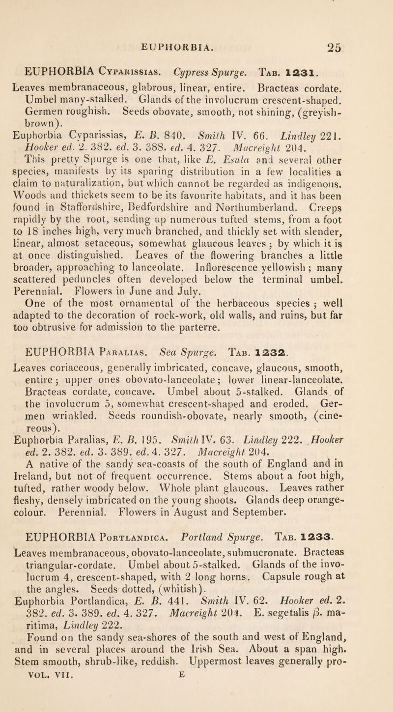 EUPHORBIA Cypakissias. Cypress Spurge. Tab. 1231. Leaves membranaceous, glabrous, linear, entire. Bracteas cordate. Umbel many-stalked. Glands of the involucrum crescent-shaped. Germen roughish. Seeds obovate, smooth, not shining, (greyish- brown). Euphorbia Cvparissias, E. B. 840. Smith IV. 66. Lindley 221. Hooker ed. 2. 382. ed. 3. 388. ed. 4. 327. Macreight 204. This pretty Spurge is one that, like E. Esula and several other species, manifests by its sparing distribution in a few’ localities a claim to naturalization, but which cannot be regarded as indigenous. Woods and thickets seem to be its favourite habitats, and it has been found in Staffordshire, Bedfordshire and Northumberland. Creeps rapidly by the root, sending up numerous tufted stems, from a foot to 18 inches high, very much branched, and thickly set wdth slender, linear, almost setaceous, somewhat glaucous leaves ; by which it is at once distinguished. Leaves of the flowering branches a little broader, approaching to lanceolate. Inflorescence yellowish ; many scattered peduncles often developed below the terminal umbel. Perennial. Flowers in June and July. One of the most ornamental of the herbaceous species ; well adapted to the decoration of rock-work, old walls, and ruins, but far too obtrusive for admission to the parterre. EUPHORBIA Paralias. Sea Spurge. Tab. 1232. Leaves coriaceous, generally imbricated, concave, glaucous, smooth, entire j upper ones obovato-lanceolate; lower linear-lanceolate. Bracteas cordate, concave. Umbel about 5-stalked. Glands of the involucrum 5, somewhat crescent-shaped and eroded. Ger¬ men wrinkled. Seeds roundish-obovate, nearly smooth, (cine¬ reous). Euphorbia Paralias, E. B. 195. Smith IV. 63. Lindley 222. Hooker ed. 2. 382. ed. 3. 389. ed. 4. 327. Macreight 204. A native of the sandy sea-coasts of the south of England and in Ireland, but not of frequent occurrence. Stems about a foot high, tufted, rather woody below. Whole plant glaucous. Leaves rather fleshy, densely imbricated on the young shoots. Glands deep orange- colour. Perennial. Flowers in August and September. EUPHORBIA Portlandica, Portland Spurge. Tab. 1233. Leaves membranaceous, obovato-lanceolate, submucronate. Bracteas triangular-cordate. Umbel about 5-stalked. Glands of the invo¬ lucrum 4, crescent-shaped, with 2 long horns. Capsule rough at the angles. Seeds dotted, (whitish). Euphorbia Portlandica, E. B. 441. Smith IV. 62. Hooker ed. 2. 382. ed. 3. 389. ed. 4. 327. Macreight 204. E. segetalis /3. ma- ritima, Lindley 222. Found on the sandy sea-shores of the south and west of England, and in several places around the Irish Sea. About a span high. Stem smooth, shrub-like, reddish. Uppermost leaves generally pro- VOL. VII. E