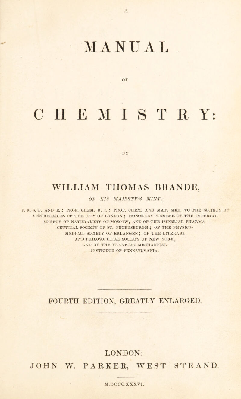 A MANUAL or CHEMISTRY: BY WILLIAM THOMAS BRANDE, OF HIS MAJESTY'S MINT; F. R. S, L. AND E. ; PROF. CHEM. R. I. ; PROF. CHEM. AND MAT. MED. TO THE SOCIETY OF APOTHECARIES OP THE CITY OF LONDON ; HONORARY MEMBER OF THE IMPERIAL SOCIETY OF NATURALISTS OF MOSCOW, AND OF THE IMPERIAL PHARMA- CEUTICAL SOCIETY OF ST. PETERSBURGH ; OP THE PHYSICO- MEDICAL SOCIETY OF ERLANGEN; OF THE LITERARY AND PHILOSOPHICAL SOCIETY OF NEW YORK, AND OF THE FRANKLIN MECHANICAL INSTITUTE OP PENNSYLVANIA. FOURTH EDITION, GREATLY ENLARGED. JOHN W. LONDON: PARKER, WEST STRAND. M.UCCC.XXXVI.