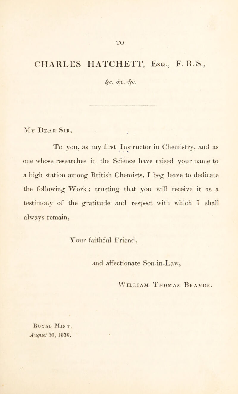 TO CHARLES HATCHETT, Esa., F. R.S., 6^c. Sj'c> Sf c. My De AR Sir, To you, as my first Instructor in Chemistry, and as one whose researches in the Science have raised your name to a high station among British Chemists, I beg leave to dedicate the following Work; trusting that you will receive it as a testimony of the gratitude and respect with which I shall always remain. Your faithful Friend, and affectionate Son-in-Law, William Thomas Brande. Royal Angmt 80, 1880.