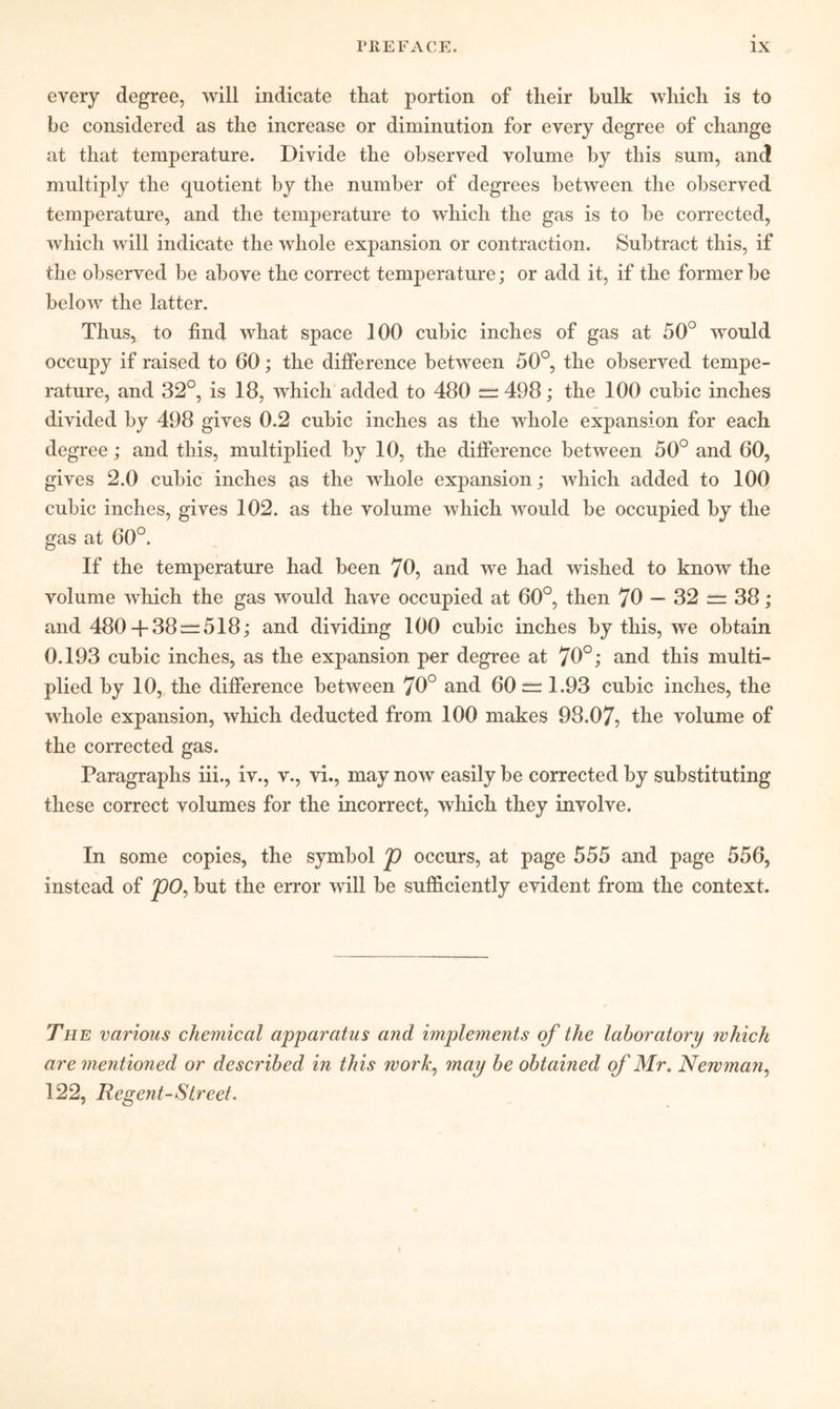 every degree, will indicate that portion of their bulk which is to be considered as the increase or diminution for every degree of change at that temperature. Divide the observed volume by this sum, and multiply the quotient by the number of degrees between the observed temperature, and the temperature to which the gas is to be corrected, which will indicate the whole expansion or contraction. Subtract this, if the observed be above the correct temperature; or add it, if the former be below the latter. Thus, to find what space 100 cubic inches of gas at 50° would occupy if raised to 60; the difference between 50°, the observed tempe- rature, and 32°, is 18, which added to 480 = 498; the 100 cubic inches divided by 498 gives 0.2 cubic inches as the whole expansion for each degree; and this, multiplied by 10, the difference between 50° and 60, gives 2.0 cubic inches as the whole expansion; which added to 100 cubic inches, gives 102. as the volume which would be occupied by the gas at 60°. If the temperature had been 70, and we had wished to know the volume which the gas would have occupied at 60°, then 70 — 32s^38; and 480-1-38 = 518; and dividing 100 cubic inches by this, we obtain 0.193 cubic inches, as the expansion per degree at 78°; and this multi- plied by 10, the difference between 70° and 60 = 1.93 cubic inches, the whole expansion, which deducted from 100 makes 98.07, the volume of the corrected gas. Paragraphs iii., iv., v., vi., may now easily be corrected by substituting these correct volumes for the incorrect, which they involve. In some copies, the symbol p occurs, at page 555 and page 556, instead of ^0, but the error will be sufficiently evident from the context. The various chemical apparatus and implements qf the laboratory which are mentioned or described in this work^ may be obtained qf Mr. Newman^ 122, Regent-Street.