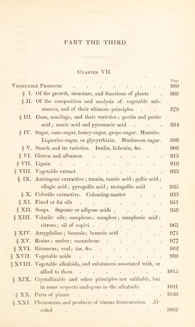 I’AIiT THE THIRD. Chapter VII. Page Vegetable Products ....... 869 § I. Of the growth, structure, and functions of plants . 869 § II. Of the composition and analysis of vegetable sub- stances, and of their ultimate principles . , 879 § III. Gum, mucilage, and their varieties ; pectin and pectic acid; mucic acid and pyromucic acid . . . 894 § IV. Sugar, cane-sugar, honey-sugar, grape-sugar. Mannite. Liquorice-sugar, or glycyrrhizin. Mushroom-sugar. 898 § V. Starch and its varieties. Inulin, lichenin, &c. . 908 § VI. Gluten and albumen . . . . . .915 § VII. Lignin ........ 918 § VIII. Vegetable extract ...... 923 § IX. Astringent extractive ; tannin, tannic acid ; gallic acid; ellagic acid; pyrogallic acid; metagallic acid . 925 § X. Colorific extractive. Colouring-matter . . 933 § XI. Fixed or fat oils . . * . . . . . 951 § XII. Soaps. Saponic or adipose acids .... 958 § XIII. Volatile oils; camphene; camphor; camphoric acid; citrene; oil of copivi ...... 965 § XIV. Amygdaline; benzule; benzoic acid . . . 971 § XV. Resins; amber; caoutchouc ..... 977 § XVI. Bitumens; coal; tar, &c. ..... 982 § XVII. Vegetable acids ....... 989 § XVIII. Vegetable alkaloids, and substances associated with, or allied to them ....... 1015 § XIX. Crystallizable and other principles not salifiable, but in some respects analogous to the alkaloids . 1041 § XX. Parts of plants ....... 1049 § XXI. Ifiienomena and products of vinous fermentation. Al- cohol 1062