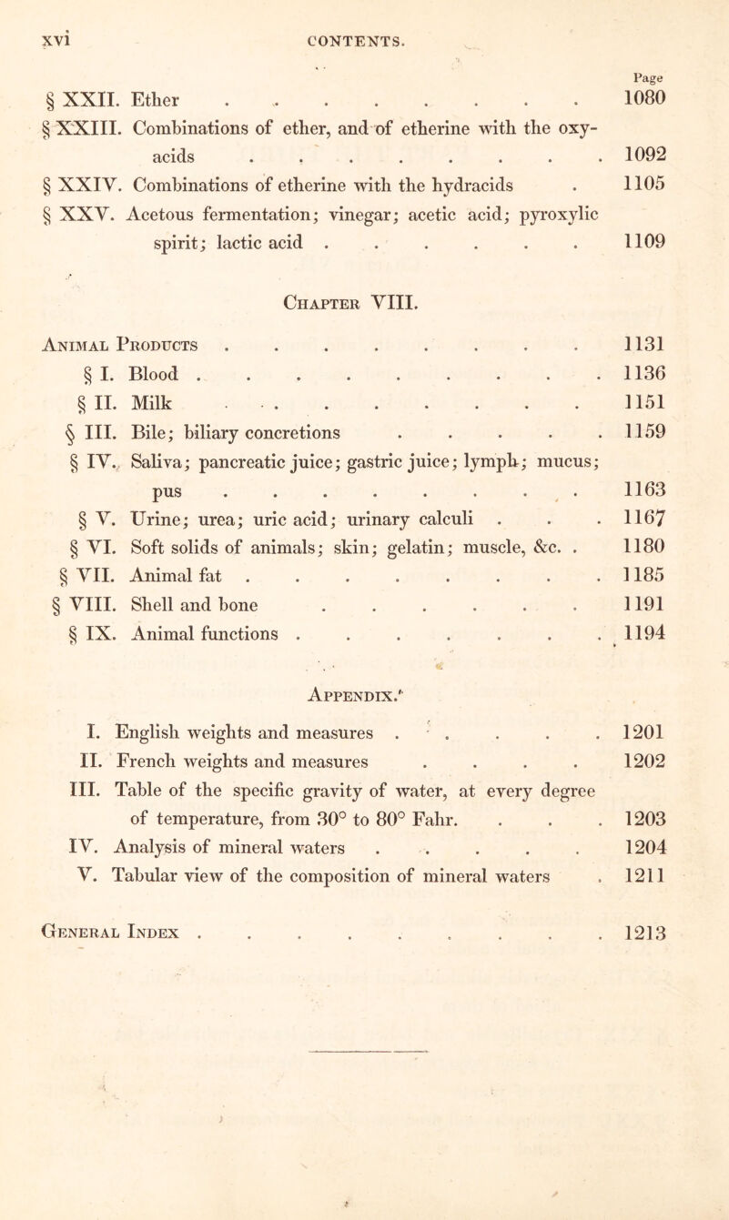 Page § XXIL Ether 1080 § XXIII. Combinations of ether, and of etherine with the oxy- acids ........ 1092 § XXIY. Combinations of etherine with the hydracids . 1105 § XXV. Acetous fermentation; vinegar; acetic acid; pyroxylic spirit; lactic acid . . . . . . 1109 Chapter YIII. Animal Products . . . . . . . . 1131 § I. Blood 1136 §11. Milk 1151 § III. Bile; biliary concretions . . . . .1159 § lY. Saliva; pancreatic juice; gastric juice; lymph; mucus; pus . . . . . . . . 1163 § Y. Urine; urea; uric acid; urinary calculi . . . 1167 § YI. Soft solids of animals; skin; gelatin; muscle, &c. . 1180 § YII. Animal fat . . . . . . . .1185 § VIII. Shell and hone 1191 § IX. Animal functions . . . . . . .1194 Appendix.' I. English weights and measures . * . II. French weights and measures .... III. Table of the specific gravity of water, at every degree of temperature, from 30'^ to 80° Fahr. lY. Analysis of mineral waters . . Y. Tabular view of the composition of mineral waters General Index ......... 1213 1201 1202 1203 1204 1211 >