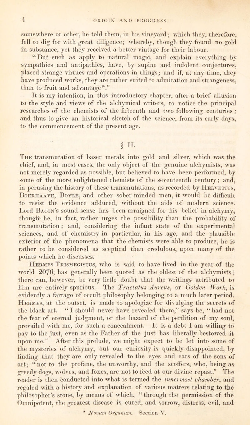 OIMGIX A XI) PKOCUF.SS somewliere or other, he tokl them, in his vineyard; which tliey, therefore, fell to dig for with great diligence; whereby, though they found no gold in substance, yet they received a better vintage for their labour. “ But such as apply to natural magic, and explain everything by sympathies and antipathies, have, by supine and indolent conjectures, placed strange virtues and operations in things; and if, at any time, they have produced works, they are rather suited to admiration and strangeness, than to fruit and advantage*.’' It is my intention, in this introductory chapter, after a brief allusion to the style and views of the alchymical Avriters, to notice the principal researches of the chemists of the fifteenth and tAvo folloAving centuries; and thus to give an historical sketch of the science, from its early days, to the commencement of the present age. § It. The transmutation of baser metals into gold and sih^er, Avhich AA^as the chief, and, in most cases, the only object of the genuine alchymists, Avas not merely regarded as possible, hut belicA^ed to have been performed, by some of the more enlightened chemists of the seA^enteenth century; and, in perusing the history of these transmutations, as recorded by Helvetius, Boeriiaaa'^e, Boyle, and other sober-minded men, it AAmuld be difficult to resist the evidence adduced, AAuthout the aids of modern science. Lord Bacon’s sound sense has been arraigned for his belief in alchymy, thought he, in fact, rather urges the possibility than the probability of transmutation; and, considering the infant state of the experimental sciences, and of chemistry in particular, in his age, and the plausible exterior of the phenomena that the chemists Avere able to produce, he is rather to be considered as sceptical than credulous, upon many of the points Avhich he discusses. Hermes Trismegistus, Avho is said to have lived in the year of the Avorld 2076, has generally been quoted as the oldest of the alchymists; there can, hoAvever, be very little doubt that the Avritings attributed to him are entirely spurious. The Tractatus Aureus^ or Golden Work, is evidently a farrago of occult philosophy belonging to a much later period. Hermes, at the outset, is made to apologize for divulging the secrets of the black art. “ I should never have revealed them,” says he, “ had not the fear of eternal judgment, or the hazard of the perdition of my soul, preAuiiled Avith me, for such a concealment. It is a debt I am Avilling to pay to the just, even as the Father of the just has liberally hestoAA^ed it upon me.” After this prelude, Ave might expect to be let into some of the mysteries of alchymy, but our curiosity is quickly disappointed, by finding that they are only revealed to the eyes and ears of the sons of art; “not to the j)rofane, the uiiAvorthy, and the scoffers, Avho, being as greedy dogs, Avolves, and foxes, are not to feed at our divine repast.” The reader is then conducted into what is termed the mnermost chamber, and regaled with a history and explanation of various matters relating to the philosopher’s stone, by means of Avhich, “ through the permission of the Omnipotent, the greatest disease is cured, and sorroAv, distress, evil, and * ymmm Orf/nnuw. Section \.