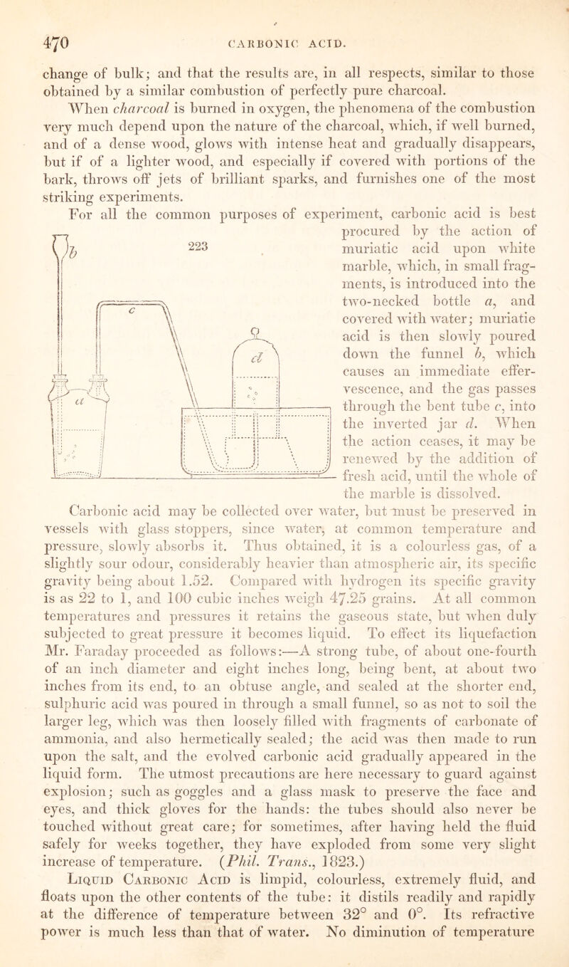 change of bulk; and that the results are, in all respects, similar to those obtained by a similar combustion of perfectly pure charcoal. When charcoal is burned in oxygen, the phenomena of the combustion very much depend upon the nature of the charcoal, which, if well burned, and of a dense wood, glows with intense heat and gradually disappears, hut if of a lighter wood, and especially if covered with portions of the hark, throws off jets of brilliant sparks, and furnishes one of the most striking experiments. For all the common purposes of experiment, carbonic acid is best procured by the action of muriatic acid upon white marble, which, in small frag- ments, is introduced into the two-necked bottle «, and covered with water; muriatie acid is then slowly poured down the funnel which causes an immediate effer- vescence, and the gas passes throup;!! the bent tube c, into the inverted jar (L When the action ceases, it may be renewed by the addition of fresh acid, until the whole of the marble is dissolved. Carbonic acid may be collected over water, but must be preserved in vessels with glass stoppers, since water, at common temperature and pressure, slowly absorbs it. Thus obtained, it is a colourless gas, of a slightly sour odour, considerably heavier than atmospheric air, its specific gravity being about 1.52. Compared with hydrogen its specific gravity is as 22 to 1, and 100 cubic inches weigh 47.25 grains. At all common temperatures and pressures it retains the gaseous state, but when duly subjected to great pressure it becomes liquid. To effect its liquefaction Mr. Faraday proceeded as follows:—A strong tube, of about one-fourth of an inch diameter and eight inches long, being bent, at about two inches from its end, to an obtuse angle, and sealed at the shorter end, sulphuric acid was poured in through a small funnel, so as not to soil the larger leg, which was then loosely filled with fragments of carbonate of ammonia, and also hermetically sealed; the acid was then made to run upon the salt, and the evolved carbonic acid gradually appeared in the liquid form. The utmost precautions are here necessary to guard against explosion; such as goggles and a glass mask to preserve the face and eyes, and thick gloves for the hands: the tubes should also never be touched without great care; for sometimes, after having held the fluid safely for weeks together, they have exploded from some very slight increase of temperature. (^Phil. Trans.^ 1823.) Liquid Carbonic Acid is limpid, colourless, extremely fluid, and floats upon the other contents of the tube: it distils readily and rapidly at the difference of temperature between 32° and 0°. Its refractive power is much less than that of water. No diminution of temjierature