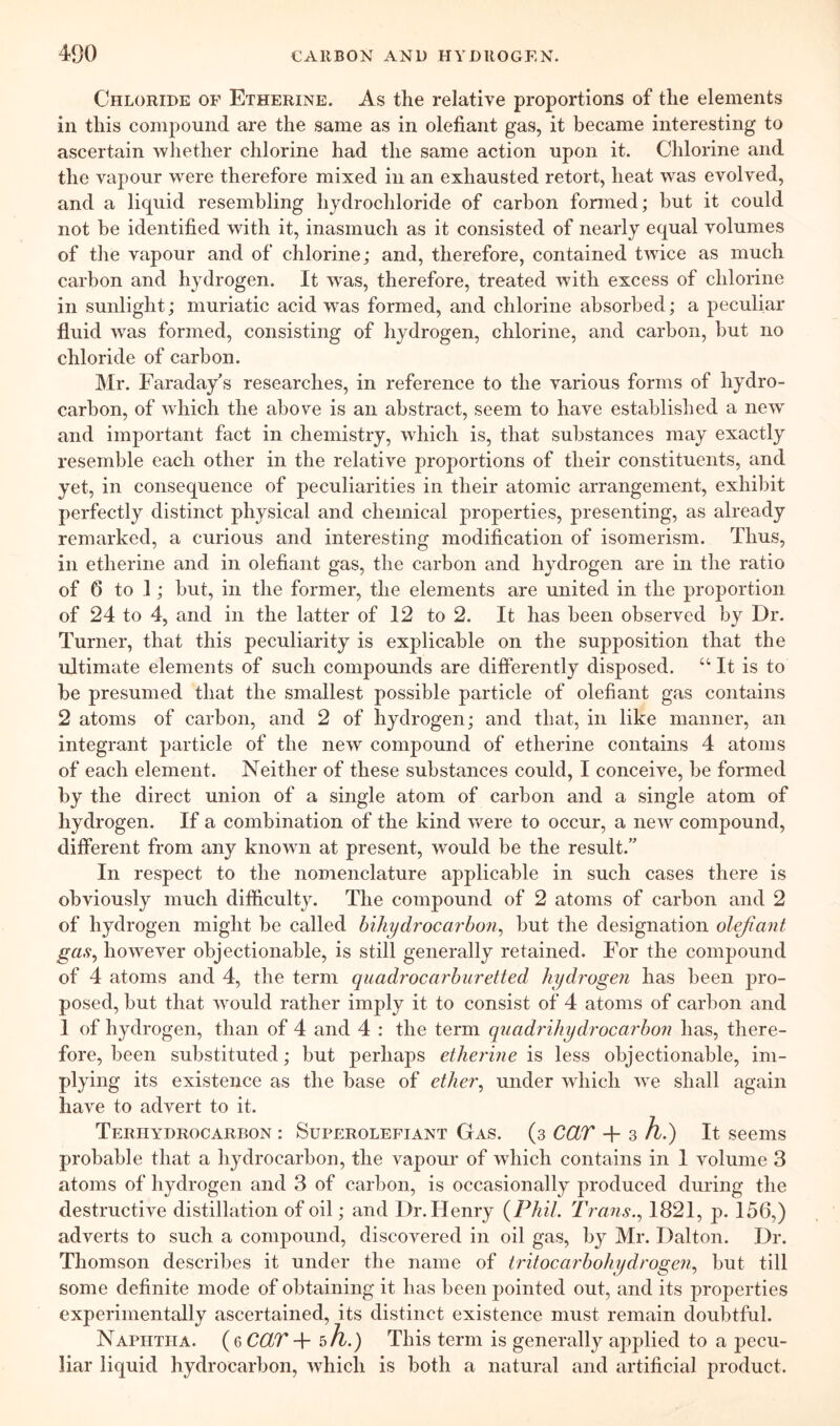 Chloride of Etherine. As the relative proportions of the elements in this compound are the same as in olefiant gas, it became interesting to ascertain whether chlorine had the same action upon it. Chlorine and the vapour were therefore mixed in an exhausted retort, heat was evolved, and a liquid resembling hydrochloride of carbon fonned; but it could not he identified with it, inasmuch as it consisted of nearly equal volumes of the vapour and of chlorine; and, therefore, contained twice as much carbon and hydrogen. It was, therefore, treated with excess of chlorine in sunlight; muriatic acid wms formed, and chlorine absorbed; a peculiar fluid wms formed, consisting of hydrogen, chlorine, and carbon, hut no chloride of carbon. Mr. Faraday's researches, in reference to the various forms of hydro- carbon, of which the above is an abstract, seem to have established a new and important fact in chemistry, which is, that substances may exactly resemble each other in the relative proportions of their constituents, and yet, in consequence of peculiarities in their atomic arrangement, exhibit perfectly distinct physical and chemical properties, presenting, as already remarked, a curious and interesting modification of isomerism. Thus, in etherine and in olefiant gas, the carbon and hydrogen are in the ratio of 6 to 1; but, in the former, the elements are united in the proportion of 24 to 4, and in the latter of 12 to 2. It has been observed by Dr. Turner, that this peculiarity is explicable on the supposition that the ultimate elements of such compounds are differently disposed. “ It is to be presumed that the smallest possible particle of olefiant gas contains 2 atoms of carbon, and 2 of hydrogen; and that, in like manner, an integrant particle of the new compound of etherine contains 4 atoms of each element. Neither of these substances could, I conceive, be formed by the direct union of a single atom of carbon and a single atom of hydrogen. If a combination of the kind were to occur, a new compound, different from any knowui at present, would be the result.” In respect to the nomenclature applicable in such cases there is obviously much difficulty. The compound of 2 atoms of carbon and 2 of hydrogen might be called biliydrocarbon^ but the designation olefiant gas^ however objectionable, is still generally retained. For the compound of 4 atoms and 4, the term quadr'ocarburetted hydrogen has been pro- posed, but that wmuld rather imply it to consist of 4 atoms of carbon and I of hydrogen, than of 4 and 4 : the term quadrihydrocarbon has, there- fore, been substituted; but perhaps etherine is less objectionable, im- plying its existence as the base of ether^ under which we shall again have to advert to it. Terhydrocarbon : Superolefiant Gas. (3 CCLT -fi 3 h.) It seems probable that a hydrocarbon, the vapour of which contains in I volume 3 atoms of hydrogen and 3 of carbon, is occasionally produced during the destructive distillation of oil; and Dr. Henry {Phil. Trans.1821, p. 156,) adverts to such a compound, discovered in oil gas, by Mr. Dalton. Dr. Thomson describes it under the name of tritocarbohydrogen.^ but till some definite mode of obtaining it has been pointed out, and its properties experimentally ascertained, its distinct existence must remain doubtful. Naphtha. {qCCLT-f 5A.) This term is generally applied to a pecu- liar liquid hydrocarbon, which is both a natural and artificial product.