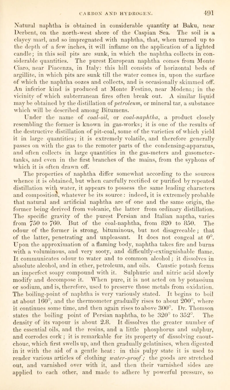 Natural naphtlia is obtained in considerable quantity at Baku, near Derbent, on the north-west shore of the Caspian Sea. The soil is a clayey marl, and so impregnated with naphtha, that, when turned up to the depth of a few inches, it will inflame on the application of a lighted candle; in this soil pits are sunk, in which the naphtha collects in con- siderable quantities. The purest European naphtha comes from Monte Ciaro, near Piacenza, in Italy: this hill consists of horizontal beds of argillite, in which pits are sunk till the water comes in, upon the surface of which the naphtha oozes and collects, and is occasionally skimmed ofl*. An inferior kind is produced at Monte Festino, near Modena; in the vicinity of which subterranean fires often break out. A similar liquid may be obtained by the distillation oi j)etroleum^ or mineral tar, a substance which will be described among Bitumens. Under the name of coal-oil^ or coal-naphtha^ a product closely resembling the former is known in gas-works; it is one of the results of the destructive distillation of pit-coal, some of the varieties of which yield it in large quantities; it is extremely volatile, and therefore generally passes on with the gas to the remoter parts of the condensing-apparatus, and often collects in large quantities in the gas-meters and gasometer- tanks, and even in the first branches of the mains, from the syphons of which it is often drawn off. The properties of naphtha differ somewhat according to the sources whence it is obtained, but when carefully rectified or purified by repeated distillation with water, it appears to possess the same leading characters and composition, whatever be its source : indeed, it is extremely probable that natural and artificial naphtha are of one and the same origin, the former being derived from volcanic, the latter from ordinary distillation. The specific gravity of the purest Persian and Italian naptha, varies from 750 to 700. But of the coal-naphtha, from 820 to 850. The odour of the former is strong, bituminous, but not disagreeable; that of the latter, penetrating and unpleasant. It does not congeal at 0°. Upon the approximation of a flaming body, naphtha takes fire and burns with a voluminous, and very sooty, and difhcultly-extinguishable flame. It communicates odour to water and to common alcohol; it dissolves in absolute alcohol, and in ether, petroleum, and oils. Caustic potash forms an imperfect soapy compound with it. Sulphuric and nitric acid slowly modify and decompose it. When pure, it is not acted on by potassium or sodium, and is, therefore, used to preserve those metals from oxidation. The boiling-point of naphtha is very variously stated. It begins to boil at about 160°, and the thermometer gradually rises to about 200°, where it continues some time, and then again rises to above 800°. Dr. Thomson states the boiling point of Persian naphtha, to be 320° to 352°. The density of its vapour is about 2.8. It dissolves the greater number of the essential oils, and the resins, and a little phosphorus and sulphur, and corrodes cork; it is remarkable for its property of dissolving caout- chouc, which first swells up, and then gradually gelatinises, when digested in it with the aid of a gentle heat: in this pulpy state i t is used to render various articles of clothing water-proof; the goods are stretched out, and varnished over with it, and then their varnished sides are applied to each other, and made to adhere by powerful pressure, so