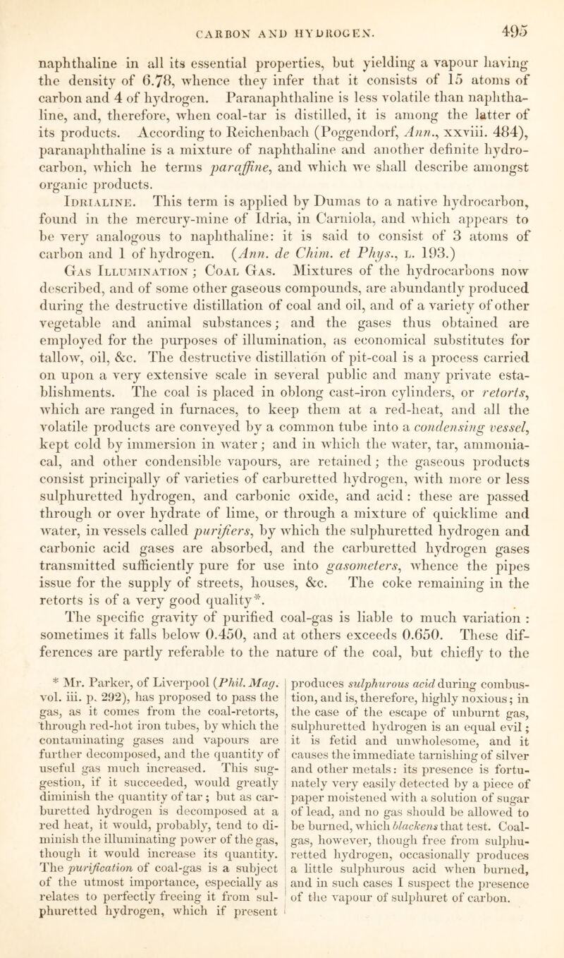 naphthaline in all its essential properties, hut yielding a vapour having the density of 6,7B, whence they infer that it consists of 15 atoms of carbon and 4 of hydrogen. Paranaphthaliiie is less volatile than naphtha- line, and, therefore, when coal-tar is distilled, it is among the latter of its products. According to Ileichenhach (Poggendorf, xxviii. 484), paranaphthaliiie is a mixture of naphthaline and another definite hydro- carbon, which he terms paraffine, and which we shall describe amongst organic products. IdriALINE. This term is applied by Dumas to a native hydrocarbon, found in the mercury-mine of Idria, in Carniola, and which appears to be very analogous to naphthaline: it is said to consist of 3 atoms of carbon and 1 of hydrogen. (^Ann. de Chim. et Phys., l. 193.) Gas Illumination ; Coal Gas. Mixtures of the hydrocarbons now described, and of some other gaseous compounds, are abundantly produced during the destructive distillation of coal and oil, and of a variety of other vegetable and animal substances; and the gases thus obtained are employed for the purposes of illumination, as economical substitutes for tallow, oil, &c. The destructive distillation of pit-coal is a process carried on upon a very extensive scale in several public and many private esta- blishments. The coal is placed in oblong cast-iron cylinders, or retorts, which are ranged in furnaces, to keep them at a red-heat, and all the volatile products are conveyed by a common tube into a condensing vessel, kept cold by immersion in water; and in which the water, tar, ammonia- cal, and other condensible vapours, are retained; the gaseous products consist principally of varieties of carburetted hydrogen, with more or less sulphuretted hydrogen, and carbonic oxide, and acid : these are passed through or over hydrate of lime, or through a mixture of quicklime and water, in vessels called purifiers, by which the sulphuretted hydrogen and carbonic acid gases are absorbed, and the carburetted hydrogen gases transmitted sufficiently pure for use into gasometers, whence the pipes issue for the supply of streets, houses, &c. The coke remaining in the retorts is of a very good quality*. The specific gravity of purified coal-gas is liable to much variation : sometimes it falls below 0.450, and at others exceeds 0.650. These dif- ferences are partly referable to the nature of the coal, but chiefly to the * Mr. Parker, of Liverpool {Fhil. Mag. vol. iii. p. 292), has proposed to pass the gas, as it comes from the coal-retorts, through red-hot iron tubes, by which the contaminating gases and vapours are further decomposed, and the quantity of useful gas much increased. This sug- gestion, if it succeeded, would greatly diminish the quantity of tar; but as car- i buretted hydrogen is decomposed at a red heat, it would, probably, tend to di- minish the illuminating power of the gas, though it would increase its quantity. The purification of coal-gas is a subject of the utmost importance, especially as relates to perfectly freeing it from sul- phuretted hydrogen, which if present ' produces sulphurous acid during combus- tion, and is, therefore, highly noxious; in the case of the escape of unburnt gas, sulphuretted hydrogen is an equal evil; it is fetid and unwholesome, and it causes the immediate tarnishing of silver and other metals: its presence is fortu- nately very easily detected by a piece of paper moistened with a solution of sugar of lead, and no gas should be allowed to be burned, which blackens that test. Coal- gas, however, though free from sulphu- retted hydrogen, occasionally produces a little sulphurous acid when burned, and in such cases I suspect the presence of the vapour of sulphuret of carbon.