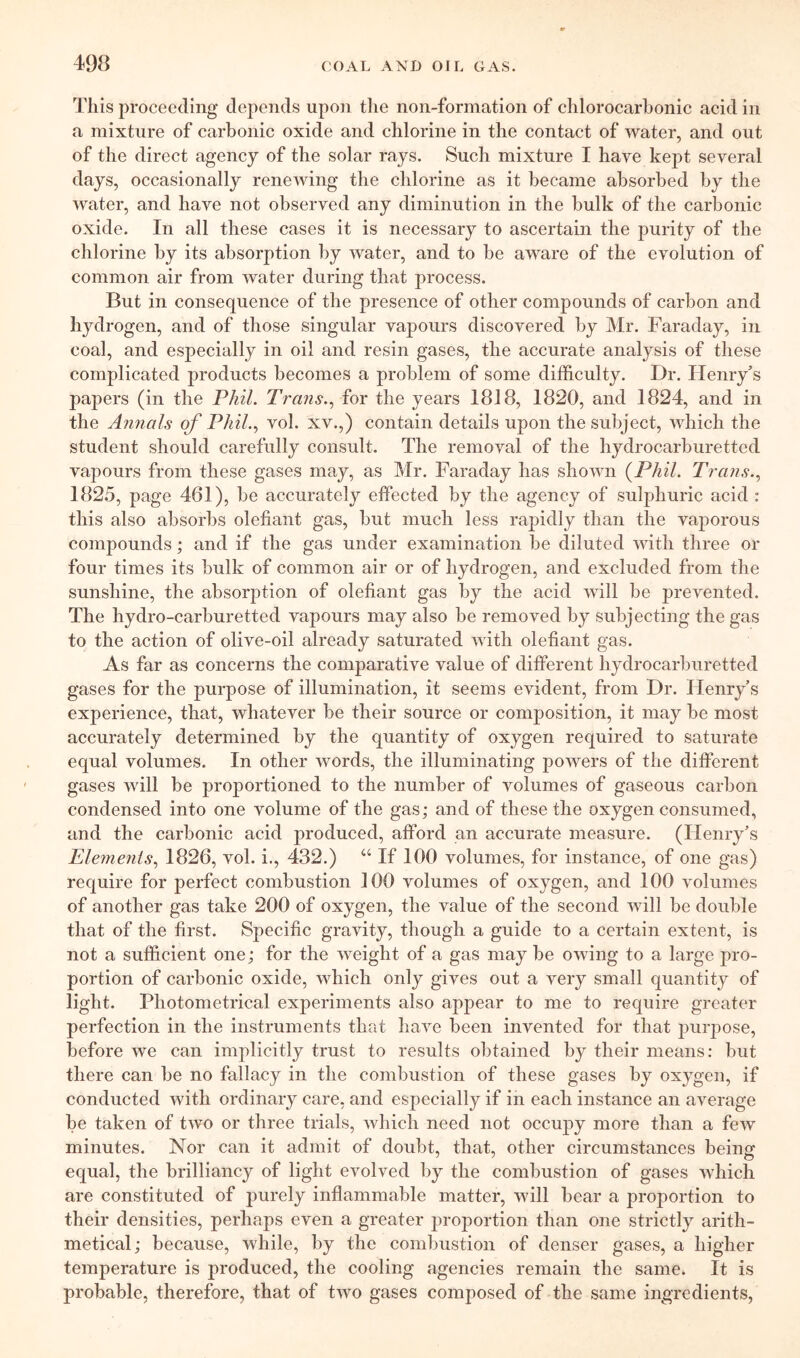 This proceeding depends upon the non-formation of chlorocarbonic acid in a mixture of carbonic oxide and chlorine in the contact of water, and out of the direct agency of the solar rays. Such mixture I have kept several days, occasionally renewing the chlorine as it became absorbed by the water, and have not observed any diminution in the bulk of the carbonic oxide. In all these cases it is necessary to ascertain the purity of the chlorine by its absorption by water, and to be aware of the evolution of common air from water during that process. But in consequence of the presence of other compounds of carbon and hydrogen, and of those singular vapours discovered by Mr. Faraday, in coal, and especially in oil and resin gases, the accurate analysis of these complicated products becomes a problem of some difficulty. Dr. Henryk’s paj)ers (in the PhiL Trans.^ for the years 1818, 1820, and 1824, and in the Annals of Phil.., vol. xv.,) contain details upon the subject, which the student should carefully consult. The removal of the hydrocarburetted vapours from these gases may, as Mr. Faraday has shown {Phil. Trans.., 1825, page 461), be accurately effected by the agency of sulphuric acid : this also absorbs olefiant gas, but much less rapidly than the vaporous compounds; and if the gas under examination be diluted with three or four times its bulk of common air or of hydrogen, and excluded from the sunshine, the absorption of olefiant gas by the acid will be prevented. The hydro-carburetted vapours may also be removed by subjecting the gas to the action of olive-oil already saturated with olefiant gas. As far as concerns the comparative value of different hydrocarburetted gases for the purpose of illumination, it seems evident, from Dr. Henry’s experience, that, whatever be their source or composition, it may be most accurately determined by the quantity of oxygen required to saturate equal volumes. In other words, the illuminating powers of the different gases will be proportioned to the number of volumes of gaseous carbon condensed into one volume of the gas; and of these the oxygen consumed, and the carbonic acid produced, afford an accurate measure. (Henry’s Plemenis., 1826, vol. i., 432.) “ If 100 volumes, for instance, of one gas) require for perfect combustion 100 volumes of oxygen, and 100 volumes of another gas take 200 of oxygen, the value of the second will be double that of the first. Specific gravity, though a guide to a certain extent, is not a sufficient one; for the weight of a gas may be owing to a large pro- portion of carbonic oxide, which only gives out a very small quantity of light. Photometrical experiments also appear to me to require greater perfection in the instruments that have been invented for that jDurpose, before we can implicitly trust to results obtained by their means: but there can be no fallacy in the combustion of these gases by oxygen, if conducted with ordinary care, and especially if in each instance an average be taken of two or three trials, which need not occupy more than a few minutes. Nor can it admit of doubt, that, other circumstances being equal, the brilliancy of light evolved by the combustion of gases which are constituted of purely inflammable matter, will bear a proportion to their densities, perhaps even a greater proportion than one strictly arith- metical; because, while, by the combustion of denser gases, a higher temperature is produced, the cooling agencies remain the same. It is probable, therefore, that of two gases composed of the same ingredients,