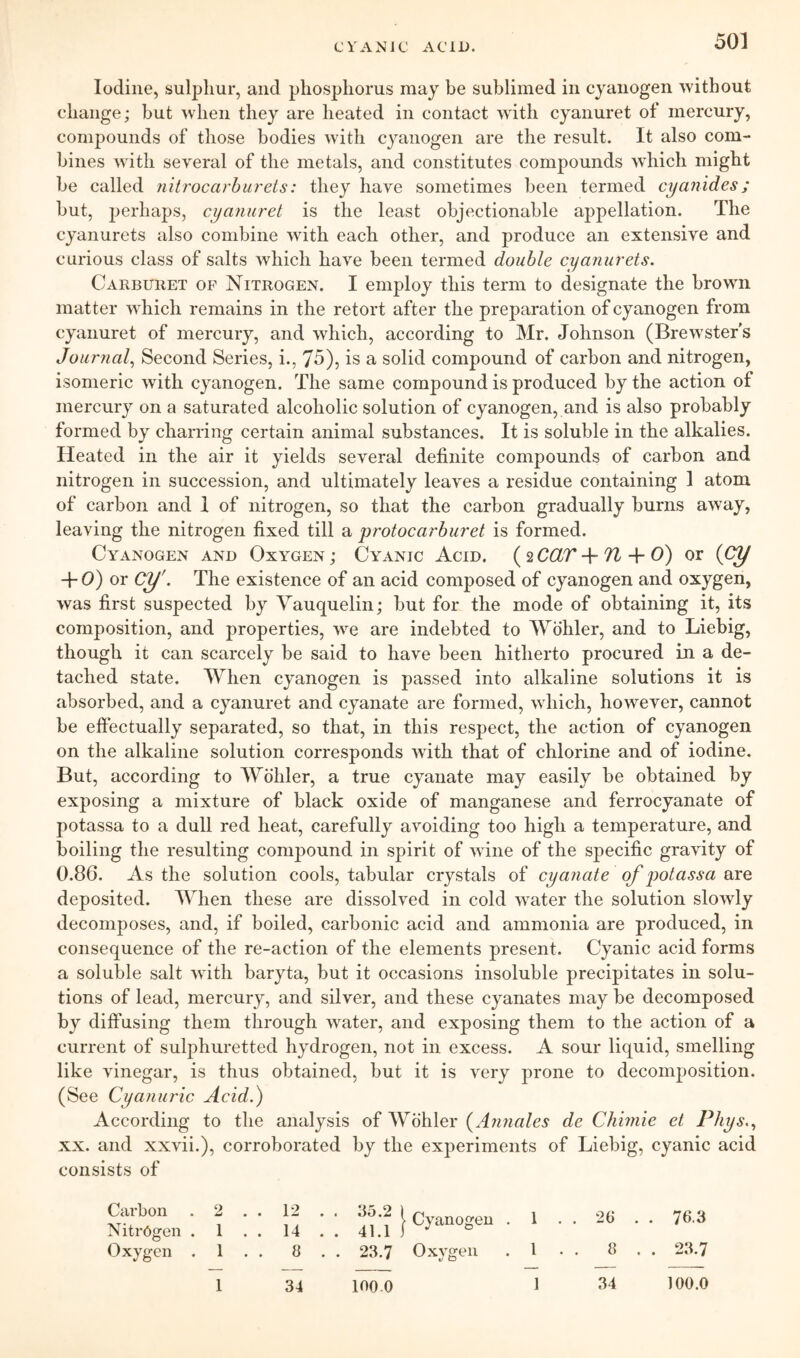 CVANJC ACID. Iodine, sulplmr, and phosphorus may be sublimed in cyanogen without change; but when they are heated in contact wdth cyanuret of mercury, compounds of those bodies with cyanogen are the result. It also com- bines with several of the metals, and constitutes compounds which might be called nilrocarhurets: they have sometimes been termed cyanides; but, perhaps, cyanuret is the least objectionable appellation. The cyanurets also combine wdth each other, and produce an extensive and curious class of salts which have been termed double cyanurets. Carburet op Nitrogen. I employ this term to designate the brown matter which remains in the retort after the preparation of cyanogen from cyanuret of mercury, and which, according to Mr. Johnson (Brew'ster's Journal., Second Series, i., 75), is a solid compound of carbon and nitrogen, isomeric with cyanogen. The same compound is produced by the action of mercury on a saturated alcoholic solution of cyanogen, and is also probably formed by charring certain animal substances. It is soluble in the alkalies. Heated in the air it yields several definite compounds of carbon and nitrogen in succession, and ultimately leaves a residue containing I atom of carbon and 1 of nitrogen, so that the carbon gradually burns away, leaving the nitrogen fixed till a protocarburet is formed. Cyanogen and Oxygen ; Cyanic Acid. ( 2 COLT ^ + 0) or {Cy -f O') or cy'. The existence of an acid composed of cyanogen and oxygen, was first suspected by Yauquelin; but for the mode of obtaining it, its composition, and properties, we are indebted to Wohler, and to Liebig, though it can scarcely be said to have been hitherto procured in a de- tached state. AYlien cyanogen is passed into alkaline solutions it is absorbed, and a cyanuret and cyanate are formed, which, however, cannot be effectually separated, so that, in this respect, the action of cyanogen on the alkaline solution corresponds with that of chlorine and of iodine. But, according to Wohler, a true cyanate may easily be obtained by exposing a mixture of black oxide of manganese and ferrocyanate of potassa to a dull red heat, carefully avoiding too high a temperature, and boiling the resulting compound in spirit of wine of the specific gravity of 0.86. As the solution cools, tabular crystals of cyanate of potassa are deposited. When these are dissolved in cold water the solution slowly decomposes, and, if boiled, carbonic acid and ammonia are produced, in consequence of the re-action of the elements present. Cyanic acid forms a soluble salt with baryta, but it occasions insoluble precipitates in solu- tions of lead, mercury, and silver, and these cyanates may be decomposed by diffusing them through water, and exposing them to the action of a current of sulphuretted hydrogen, not in excess. A sour liquid, smelling like vinegar, is thus obtained, but it is very prone to decomposition. (See Cyaniiric Acid.) According to the analysis of Wohler {Annales de Chiinie et Phys.., XX. and xxvii.), corroborated by the experiments of Liebig, cyanic acid consists of Cyanogen . 1 • . 2t> . • 76-3 Oxygen . 1 . . 8 . . 23.7 1 34 100 0 1 34 100.0 Cai’bon . 2 . . 12 . . 35.2 I Nitrogen . 1 .. 14 .. 41.1] Oxygen . 1 . . 8 . . 23.7