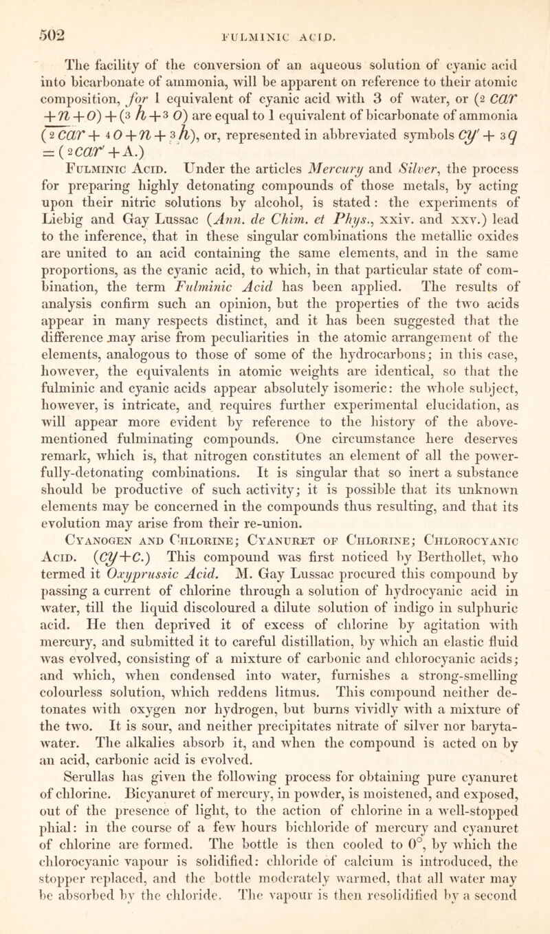 The facility of the conversion of an aqueous solution of cyanic acid into bicarbonate of ammonia, will be apparent on reference to their atomic composition, for 1 equivalent of cyanic acid with 3 of water, or (2 CCLT + 7Z + O) + (3 ^ ^ are equal to 1 equivalent of bicarbonate of ammonia ( 2 CCiT + 4 0+ '?^ + or, represented in abbreviated symbols Cy' + 3 ^ ==(20^7^+A.) Fulminic Acid. Under the articles Mercmy and Silver^ the process for preparing highly detonating compounds of those metals, by acting upon their nitric solutions by alcohol, is stated; the experiments of Liebig and Gay Lussac {Ann. de Chim. et Phys.^ xxiv. and xxv.) lead to the inference, that in these singular combinations the metallic oxides are united to an acid containing the same elements, and in the same proportions, as the cyanic acid, to which, in that particular state of com- bination, the term Fulminic Acid has been applied. The results of analysis confirm such an opinion, but the properties of the two acids appear in many respects distinct, and it has been suggested that the difference jnay arise from peculiarities in the atomic arrangement of the elements, analogous to those of some of the hydrocarbons; in this case, however, the equivalents in atomic weights are identical, so that the fulminic and cyanic acids appear absolutely isomeric: the whole subject, however, is intricate, and requires further experimental elucidation, as will appear more evident by reference to the history of the above- mentioned fulminating compounds. One circumstance here deserves remark, which is, that nitrogen constitutes an element of all the power- fully-detonating combinations. It is singular that so inert a substance should be productive of such activity; it is possible that its unknown elements may be concerned in the compounds thus resulting, and that its evolution may arise from their re-union. Cyanogen and Chlorine; Cyanuret of Chlorine; Chlorocyanic Acid. {Cy+C.) This compound was first noticed by Berthollet, who termed it Oxyprussic Acid. M. Gay Lussac procured this compound by passing a current of chlorine through a solution of hydrocyanic acid in water, till the liquid discoloured a dilute solution of indigo in sulphuric acid. He then deprived it of excess of chlorine by agitation with mercury, and submitted it to careful distillation, by which an elastic fluid was evolved, consisting of a mixture of carbonic and chlorocyanic acids; and which, when condensed into water, furnishes a strong-smelling colourless solution, which reddens litmus. This compound neither de- tonates with oxygen nor hydrogen, but burns vividly with a mixture of the two. It is sour, and neither precipitates nitrate of silver nor baryta- water. The alkalies absorb it, and when the compound is acted on by an acid, carbonic acid is evolved. Serullas has given the following process for obtaining pure cyanuret of chlorine. Bicyanuret of mercury, in powder, is moistened, and exposed, out of the presence of light, to the action of chlorine in a well-stopped phial: in the course of a few hours bichloride of mercury and cyanuret of chlorine are formed. The bottle is then cooled to 0°, by which the chlorocyanic vapour is solidified: chloride of calcium is introduced, the stopper replaced, and the bottle moderately warmed, that all water may be absorbed by the chloride. The vapour is then resolidified by a second