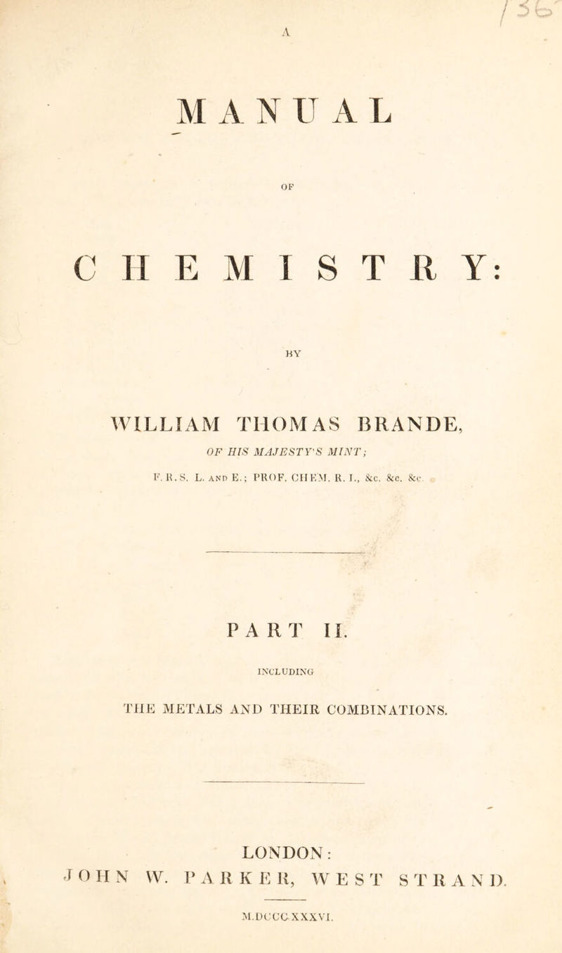 A M A N U A L OP C H E M I S T R Y: KY WILLIAM THOMAS BRANDE, OF HIS MAJESTY’S MINT; F. II. S. L. AND E.; PROF. CHEM. R. L, &c. &c. &c. PART II. INCLUDING THE METALS AND THEIR COMBINATIONS. LONDON: •I O H N VV. 1> A R K E R, W EST S T 11 A N 1). M.DCCUXXXVI.