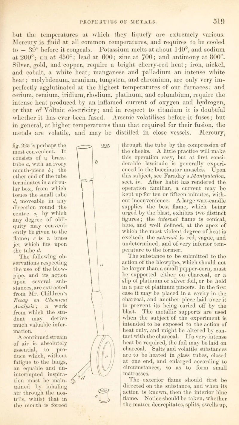 but the temperatures at which they liquefy are extremely various. Mercury is fluid at all common temperatures, and requires to be cooled to — 39° before it congeals. Potassium melts at about 140°, and sodium at 200°; tin at 450°; lead at 600; zinc at 700; and antimony at 800°. Silver, gold, and copper, require a bright cherry-red heat; iron, nickel, and cobalt, a white heat; manganese and palladium an intense white heat; molybdenum, uranium, tungsten, and chromium, are only very im- perfectly agglutinated at the highest temperatures of our furnaces; and cerium, osmium, iridium, rhodium, platinum, and columbium, require the intense heat produced by an inflamed current of oxygen and hydrogen, or that of Voltaic electricity; and in respect to titanium it is doubtful whether it has ever been fused. Arsenic volatilises before it fuses; but in general, at higher temperatures than that required for their fusion, the metals are volatile, and may be distilled in close vessels. Mercury, fig. 225 is perhaps tlie most convenient. It consists of a brass- tube a, with an ivory moutli-piece b; the other end of the tube terminates in a circu- lar box, from which issues the small tube d, moveable in any direction round the centre c, by which any degree of obli- quity may conveni- ently be given to the flame; e is a brass jet which fits upon the tube d. The following ob- servations respecting the use of the blow- pipe, and its action upon several sub- stances, are extracted from Mr. Children’s Essay on Chemical Analysis; a work from which the stu- dent may derive much valuable infor- mation. A continued stream of air is absolutely essential, to pro- duce which, without fatigue to the lungs, an equable and un- interrupted inspira- tion must be main- tained by inhaling air through the nos- trils, whilst that in the mouth is forced through the tube by the compression of the cheeks. A little practice will make this operation easy, but at first consi- derable lassitude is generally experi- enced in the buccinator muscles. Upon this subject, see Faraday’s Manipulation, sect. iv. After habit has rendered the operation familiar, a current may be kept up for ten or fifteen minutes, with- out inconvenience. A large wax-candle supplies the best flame, which being urged by the blast, exhibits two distinct figures; the internal flame is conical, blue, and well defined, at the apex of which the most violent degree of heat is excited; the external is red, vague, and undetermined, and of very inferior tem- perature to the former. The substance to be submitted to the action of the blowpipe, which should not be larger than a small pepper-corn, must be supported either on charcoal, or a slip of platinum or silver foil, or be held in a pair of platinum pincers. In the first case it may be placed in a cavity in the charcoal, and another piece laid over it to prevent its being caried off by the blast. The metallic supports are used when the subject of the experiment is intended to be exposed to the action of heat only, and might be altered by con- tact with the charcoal. If a very intense heat be required, the foil may be laid on j charcoal. Salts and volatile substances are to be heated in glass tubes, closed j at one end, and enlarged according to circumstances, so as to form small matrasses. The exterior flame should first be directed on the substance, and when its action is known, then the interior blue flame. Notice should be taken, whether the matter decrepitates, splits, swells up,