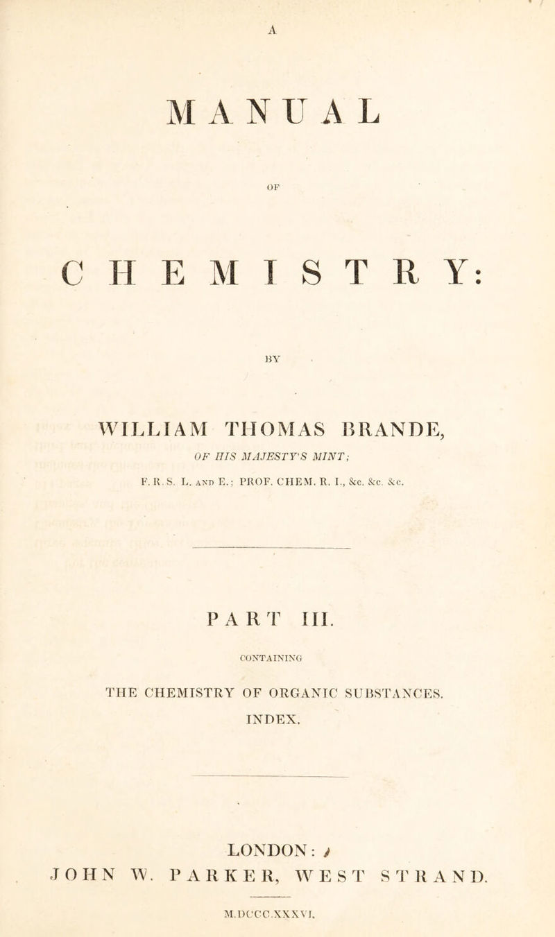 A M A N U A L OF C H E M ! S T R Y: WILLIAM THOMAS ISRANDE, OF IJIS MAJESTY'S MINT; F. It. S. L. and E.; PROF. CHEM. R. I., &c. &c. &c. PART III. CONTAINING THE CHEMISTRY OF ORGANIC SUBSTANCES. INDEX. LONDON:y JOHN W. PARKE R, W E S T S T ]{ A N D. M.DCCC. XXXVI.