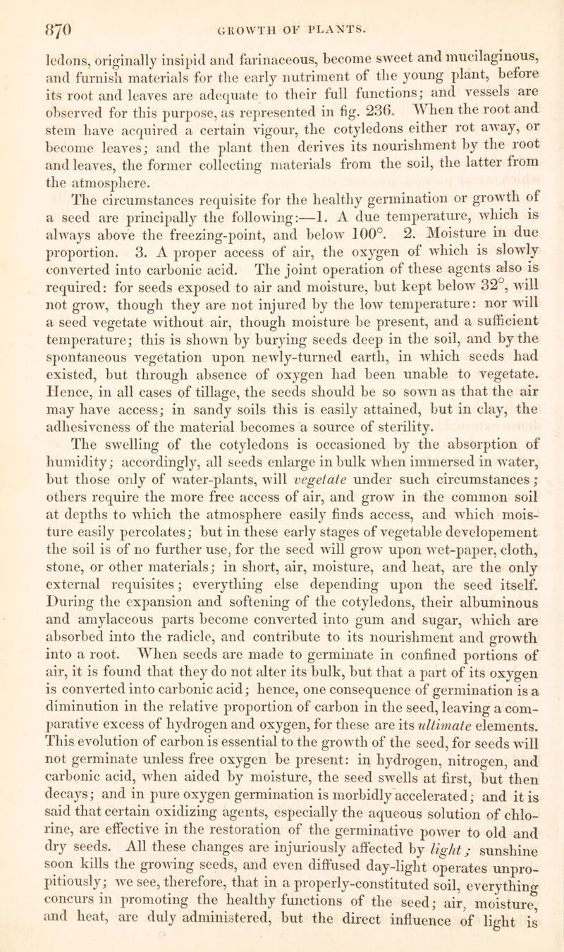 ledons, originally insipid and farinaceous, become sweet and mucilaginous, and furnish materials for the early nutriment of the young plant, before its root and leaves are adequate to their full functions; and vessels are observed for this purpose, as represented in fig. 236. When the root and stem have acquired a certain vigour, the cotyledons either rot away, or become leaves; and the plant then derives its nourishment by the root and leaves, the former collecting materials from the soil, the latter from the atmosphere. The circumstances requisite for the healthy germination or growth of a seed are principally the following:—1. A due temperature, which is always above the freezing-point, and below 100°. 2. Moisture in due proportion. 3. A proper access of air, the oxygen of which is slowly converted into carbonic acid. The joint operation of these agents also is required: for seeds exposed to air and moisture, but kept below 32 , will not grow, though they are not injured by the low temperature: nor will a seed vegetate without air, though moisture be present, and a sufficient temperature; this is shown by burying seeds deep in the soil, and by the spontaneous vegetation upon newly-turned earth, in which seeds had existed, but through absence of oxygen had been unable to vegetate. Hence, in all cases of tillage, the seeds should be so sown as that the air may have access; in sandy soils this is easily attained, but in clay, the adhesiveness of the material becomes a source of sterility. The swelling of the cotyledons is occasioned by the absorption of humidity; accordingly, all seeds enlarge in bulk when immersed in water, but those only of water-plants, will vegetate under such circumstances; others require the more free access of air, and grow in the common soil at depths to which the atmosphere easily finds access, and which mois- ture easily percolates; but in these early stages of vegetable developement the soil is of no further use, for the seed will grow upon wet-paper, cloth, stone, or other materials; in short, air, moisture, and heat, are the only external requisites; everything else depending upon the seed itself. During the expansion and softening of the cotyledons, their albuminous and amylaceous parts become converted into gum and sugar, which are absorbed into the radicle, and contribute to its nourishment and growth into a root. When seeds are made to germinate in confined portions of air, it is found that they do not alter its bulk, but that a part of its oxygen is converted into carbonic acid; hence, one consequence of germination is a diminution in the relative proportion of carbon in the seed, leaving a com- parative excess of hydrogen and oxygen, for these are its ultimate elements. This evolution of carbon is essential to the growth of the seed, for seeds will not germinate unless free oxygen be present: in hydrogen, nitrogen, and carbonic acid, when aided by moisture, the seed swells at first, but then decays; and in pure oxygen germination is morbidly accelerated; and it is said that certain oxidizing agents, especially the aqueous solution of chlo- rine, are effective in the restoration of the germinative power to old and dry seeds. All these changes are injuriously affected by light; sunshine soon kills the growing seeds, and even diffused day-liglit operates unpro- pitiously; we see, therefore, that in a properly-constituted soil, everythin o- concurs in promoting the healthy functions of the seed; air, moisture^ and heat, are duly administered, but the direct influence of light is