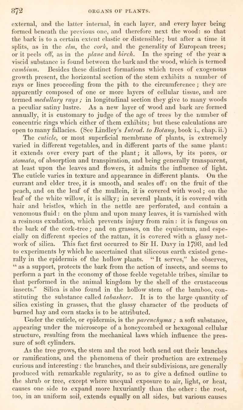 external, and the latter internal, in each layer, and every layer being- formed beneath the previous one, and therefore next the wood: so that the bark is to a certain extent elastic or distensible; but after a time it splits, as in the e/m, the cork, and the generality of European trees; or it peels off, as in the plane and birch. In the spring of the year a viscid substance is found between the bark and the wood, which is termed cambium. Besides these distinct formations which trees of exogenous growth present, the horizontal section of the stem exhibits a number of rays or lines proceeding from the pith to the circumference; they are apparently composed of one or more layers of cellular tissue, and are termed medullary rays ; in longitudinal section they give to many woods a peculiar satiny lustre. As a new layer of wood and bark are formed annually, it is customary to judge of the age of trees by the number of concentric rings which either of them exhibits; but these calculations are open to many fallacies. (See Lindley’s Introd. to Botany, book i., chap, ii.) The cuticle, or most superficial membrane of plants, is extremely varied in different vegetables, and in different parts of the same plant: it extends over every part of the plant; it allows, by its pores, or stomata, of absorption and transpiration, and being generally transparent, at least upon the leaves and flowers, it admits the influence of light. The cuticle varies in texture and appearance in different plants. On the currant and elder tree, it is smooth, and scales off: on the fruit of the peach, and on the leaf of the mullein, it is covered with wool; on the leaf of the white willow, it is silky; in several plants, it is covered with hair and bristles, which in the nettle are perforated, and contain a venomous fluid: on the plum and upon many leaves, it is varnished with a resinous exudation, which prevents injury from rain: it is fungous on the bark of the cork-tree; and on grasses, on the equisetum, and espe- cially on different species of the rattan, it is covered with a glassy net- work of silica. This fact first occurred to Sir IT. Davy in 1798, and led to experiments by which he ascertained that siliceous earth existed gene- rally in the epidermis of the hollow plants. 44 It serves,” he observes, 44 as a support, protects the bark from the action of insects, and seems to perform a part in the economy of those feeble vegetable tribes, similar to that performed in the animal kingdom by the shell of the crustaceous insects/’ Silica is also found in the hollow stem of the bamboo, con- stituting the substance called tabasheer. It is to the large quantity of silica existing in grasses, that the glassy character of the products of burned hay and corn stacks is to be attributed. Under the cuticle, or epidermis, is the parenchyma ; a soft substance, appearing under the microscope of a honeycombed or hexagonal cellular structure, resulting from the mechanical laws which influence the pres- sure of soft cylinders. As the tree grows, the stem and the root both send out their branches or ramifications, and the phenomena of their production are extremely curious and interesting: the branches, and their subdivisions, are generally produced with remarkable regularity, so as to give a defined outline to the shrub or tree, except where unequal exposure to air, light, or heat, causes one side to expand more luxuriantly than the other: the root, too, in an uniform soil, extends equally on all sides, but various causes