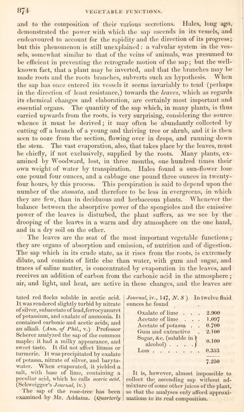 and to the composition of their various secretions. Hales, long ago, demonstrated the power with which the sap ascends in its vessels, and endeavoured to account for the rapidity and the direction of its progress; but this phenomenon is still unexplained: a valvular system in the ves- sels, somewhat similar to that of the veins of animals, was presumed to be efficient in preventing the retrograde motion of the sap; but the well- known fact, that a plant may be inverted, and that the branches may be made roots and the roots branches, subverts such an hypothesis. When the sap has once entered its vessels it seems invariably to tend (perhaps in the direction of least resistance,) towards the leaves, which as regards its chemical changes and elaboration, are certainly most important and essential organs. The quantity of the sap which, in many plants, is thus carried upwards from the roots, is very surprising, considering the source whence it must be derived; it may often be abundantly collected by cutting off a branch of a young and thriving tree or shrub, and it is then seen to ooze from the section, flowing over in drops, and running down the stem. The vast evaporation, also, that takes place by the leaves, must be chiefly, if not exclusively, supplied by the roots. Many plants, ex- amined by Woodward, lost, in three months, one hundred times their own weight of water by transpiration. Hales found a sun-flower lose one pound four ounces, and a cabbage one pound three ounces in twenty- four hours, by this process. This perspiration is said to depend upon the number of the stomata, and therefore to be less in evergreens, in which they are few, than in deciduous and herbaceous plants. Whenever the balance between the absorptive power of the spongioles and the emissive power of the leaves is disturbed, the plant suffers, as we see by the drooping of the leaves in a warm and dry atmosphere on the one hand, and in a dry soil on the other. The leaves are the seat of the most important vegetable functions; they are organs of absorption and emission, of nutrition and of digestion. The sap which in its crude state, as it rises from the roots, is extremely dilute, and consists of little else than water, with gum and sugar, and traces of saline matter, is concentrated by evaporation in the leaves, and receives an addition of carbon from the carbonic acid in the atmosphere; air, and light, and heat, are active in these changes, and the leaves are tated red flocks soluble in acetic acid. It was rendered slightly turbid by nitrate of silver, subacetate of lead,ferrocyanuret of potassium, and oxalate of ammonia. It contained carbonic and acetic acids, and an alkali. {Ann. of Phil., v.) Professor Sclierer analyzed the sap of the common maple: it had a milky appearance, and sweet taste. It did not affect litmus or turmeric. It was precipitated by oxalate of potassa, nitrate of silver, and baryta- water. When evaporated, it yielded a salt, with base of lime, containing a peculiar acid, which he calls aceric acid. (Schweigger’s Journal, iv.) The sap of the rose-tree has been examined by Mr. Addams. {Quarterly Journal, iv., 147, IV. S ) In twelve fluid ounces he found p Oxalate of lime . . . 2.900 Acetate of lime ... 1.097 Acetate of potassa . . 0.700 Gum and extractive . 2.100 Sugar, &c. (soluble in I „ . n alcohol) . . . ./ U UU Loss 0.353 7.250 It is, however, almost impossible to collect the ascending sap without ad- mixture of some other juices of the plant, so that the analyses only afford approxi- mations to its real composition.