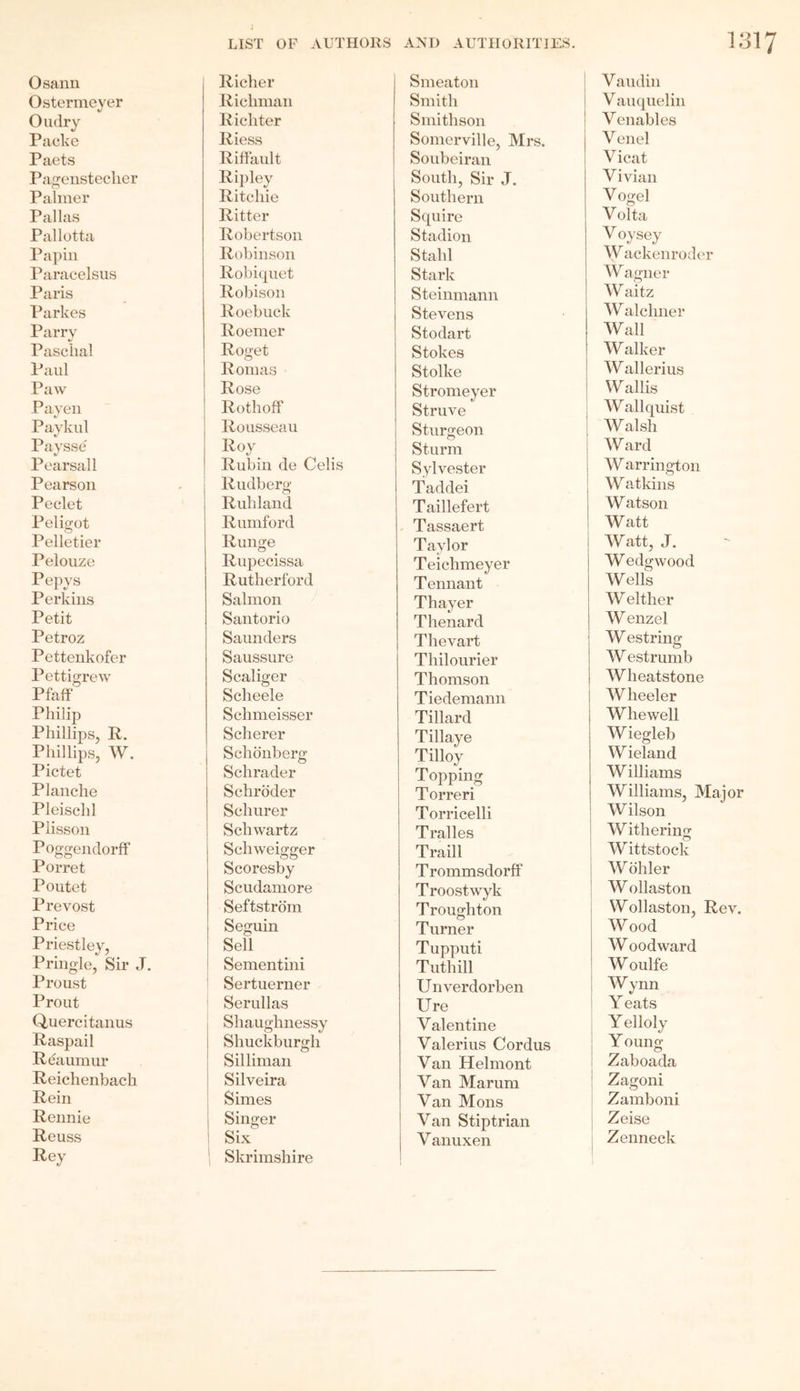 Osann Ostermeyer Oudry Packe Paets Pagenstecher Palmer Pallas Pallotta Papin Paracelsus Paris Parkes Parry Paschal Paul Paw Payen Paykul Paysse Pearsall Pearson Peclet Peligot Pelletier Pelouze Pepys Perkins Petit Petroz Pettenkofer Pettigrew Pfaff Philip Phillips, R. Phillips, W. Pictet Planche Pleischl Plisson Poggendorff Porret Poutet Prevost Price Priestley, Pringle, Sir J. Proust Prout Quercitanus Raspail Re aumur Reichenbach Rein Rennie Reuss Rey LIST OP AUTHORS ANI) AUTHORITIES. 13 Richer Smeaton Vau din Ricliman Smith Vauquelin Richter Smithson V enables Riess Somerville, Mrs. V enel Riffault Soubeiran Vicat Ripley South, Sir J. Vivian Ritchie Southern Vogel Ritter Squire Volta Robertson Stadion V oysey Robinson Stahl W ackenroder Robiquet Stark Wagner Robison Steinmann W aitz Roebuck Stevens W alchner Roemer Stodart Wall Roget Stokes Walker Romas Stolke W allerius Rose Stromeyer W allis Rothoff Struve Wallquist Rousseau Sturgeon Walsh Roy Sturm Ward Rubin de Celis Sylvester W arrington Rudberg Taddei Watkins Rubland Taillefert W atson Rumford Tassaert Watt Runge Taylor Watt, J. Rupecissa Teichmeyer W edgwood Rutherford Tennant Wells Salmon Thayer W either Santorio Thenar d Wenzel Saunders Thevart W estring Saussure Thilourier W estrumb Scaliger Thomson Wheatstone Scheele Tiedemann Wheeler Schmeisser Tillard Wliewell Scherer Tillaye Wiegleb Schonberg Tilloy Wieland Schrader Topping Williams Schroder Torreri Williams, Major Schurer Torricelli Wilson Schwartz Tralles Withering Schweigger Traill Wittstock Scoresby T rommsdorff Wohler Scudamore Troostwyk W ollaston Seftstrom Troughton Wollaston, Rev. Seguin Turner Wood Sell Tupputi W oodward Sementini Tuthill W oulfe Sertuerner Unverdorben Wynn Serullas Ure Yeats Shaughnessy Valentine Y elloly Shuckburgh Valerius Cordus Young Sil liman Van Helmont Zaboada Silveira Van Marum Zagoni Simes Van Mons Zamboni Singer Van Stiptrian Zeise Six V anuxen Zenneck Skrimshire