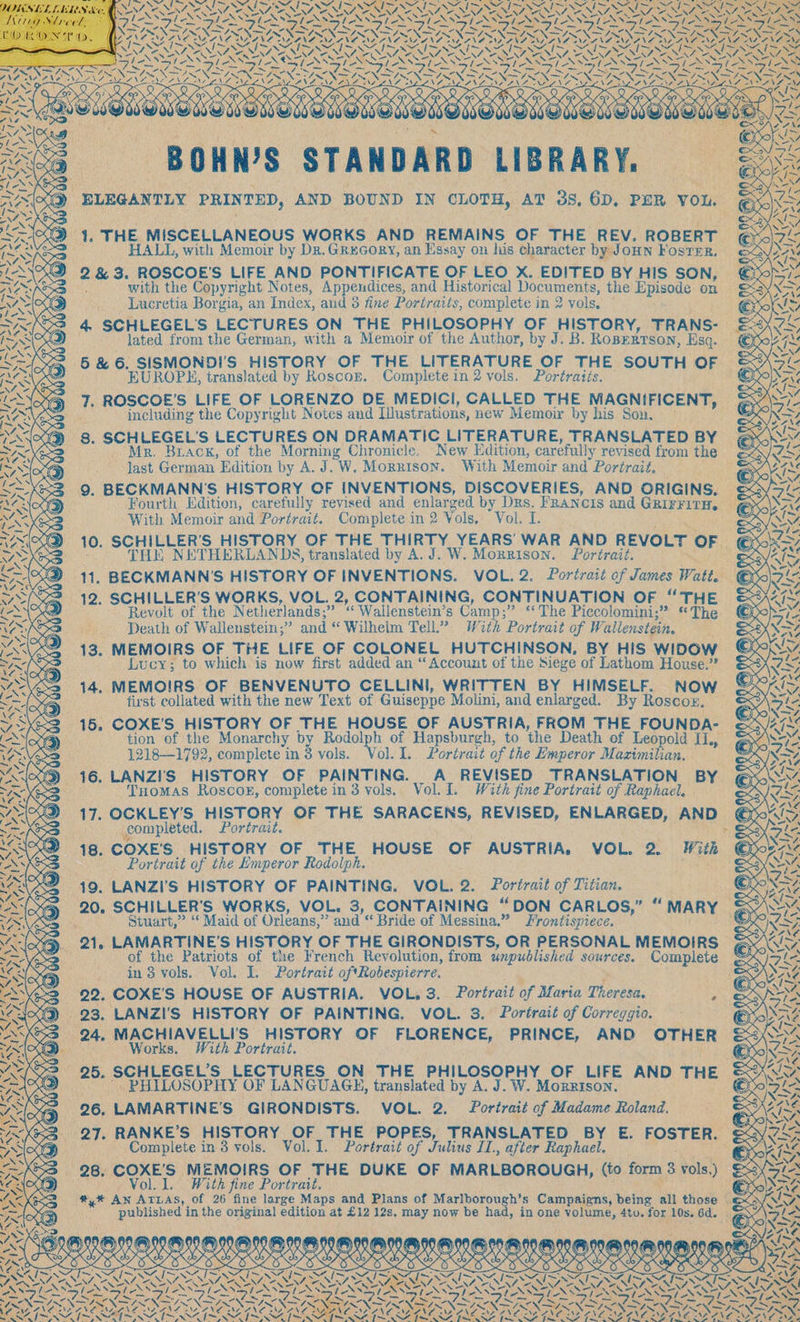 PPA) AW Pat Om © 1. THE MISCELLANEOUS WORKS AND REMAINS OF THE REV. ROBERT HALL, with Memoir by Dr. GREGORY, an Essay on his character by Joun Foster. . 2 &amp; 3. ROSCOE'S LIFE AND PONTIFICATE OF LEO X. EDITED BY HIS SON, with the Copyright Notes, Appendices, and Historical Documents, the Episode on Lucretia Borgia, an Index, aud 3 fine Portraits, complete in 2 vols. 4. SCHLEGELS LECTURES ON THE PHILOSOPHY OF HISTORY, TRANS- lated from the German, with a Memoir of the Author, by J. B. RopEerrson, Esq. 5 &amp; 6. SISMONDI'S HISTORY OF THE LITERATURE OF THE SOUTH OF — EUROPS, translated by Roscor. Complete in 2 vols. Portraits. including the Copyright Notes and Iustrations, new Memoir by his Son. 8. SCHLEGEL'S LECTURES ON DRAMATIC LITERATURE, TRANSLATED BY last German Edition by A.J. W. Morrison. With Memoir and Portrait. 9. BECKMANN’S HISTORY OF INVENTIONS, DISCOVERIES, AND ORIGINS. With Memoir and Portrait. Complete in 2 Vols... Vol. I. 10. SCHILLER’S HISTORY OF THE THIRTY YEARS WAR AND REVOLT OF THE NETHERLANDS, translated by A. J. W. Mornrison. Portrait. 11. BECKMANN’S HISTORY OF INVENTIONS. VOL. 2. Portrait of James Watt. Revolt of the Netherlands: &lt;&lt; Wallenstein’s Camp; ” «The Piccolomini;* The. Death of Wallenstein,” and “Wilheim Tell? With Portrait of We allenstein. ; 4 FN MEMOIRS OF THE LIFE OF COLONEL HUTCHINSON, BY HIS WIDOW Lucy; to which is now first added an “Account of the Siege of Lathom House.” first collated with the new Text of Guiseppe Molini, and enlarged. By Roscoz. 15. COXE’S HISTORY OF THE HOUSE OF AUSTRIA, FROM THE FOUNDA- tion of the Monarchy by Rodolph of Hapsburgh, to the Death of Leopold IL, 1218—1792, complete in 3 vols. Vol. I. Portrait of the Emperor Maximilian. 16. LANZ!I'S HISTORY OF PAINTING. A_ REVISED TRANSLATION BY Tuomas Roscox, complete in 3 vols. Vol. I. With fine Portrait of Raphael. 17. OCKLEY'S HISTORY OF THE SARACENS, REVISED, ENLARGED, AND completed. Portrait. 18. COXE’S HISTORY OF THE HOUSE OF AUSTRIA. VOL. e With Portrait of the Emperor Rodolph. si 19. LANZI’'S HISTORY OF PAINTING. VOL. 2. Portrait of Titian. 20, SCHILLER'S WORKS, VOL. 3, CONTAINING “DON CARLOS,” “ MARY _ i Stuart,” “Maid of Orleans,” and “ Bride of Messina,” Frontispiece. ). 21, LAMARTINE’S HISTORY OF THE GIRONDISTS, OR PERSONAL MEMOIRS in 3 vols. Vol. I. Portrait oftRobespierre. 22: COXE’S HOUSE OF AUSTRIA. VOL. 3. Portrait bf Hace Theres: ¥ 24, MACHIAVELLI'S HISTORY OF FLORENCE, PRINCE, AND OTHER Works. With Portrait. 25. SCHLEGEL’S LECTURES ON THE PHILOSOPHY OF LIFE AND THE » PHILOSOPHY OF LANGUAGE, translated by A. J. W. Morrison. 6. LAMARTINE’S GIRONDISTS. VOL. 2. Portrait of Madame Roland. Hf RANKE’S HISTORY OF THE POPES, TRANSLATED BY E. FOSTER. Complete in 3 vols. Vol. I. Portrait of Julius LL, after Raphael. 3 28. COXE’'S | MEMOIRS OF THE DUKE OF MARLBOROUGH, (to form 8 vols) Vol. 1. With fine Portrait. DOK