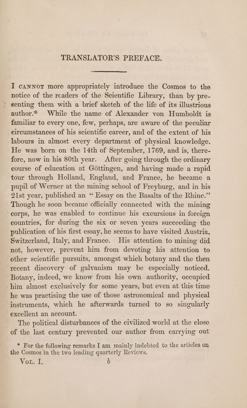 TRANSLATOR’S PREFACE. I cANNOT more appropriately introduce the Cosmos to the notice of the readers of the Scientific Library, than by pre- ? senting them with a brief sketch of the life of its illustrious author.* While the name of Alexander von Humboldt is familiar to every one, few, perhaps, are aware of the peculiar circumstances of his scientific career, and of the extent of his labours in almost every department of physical knowledge. He was born on the 14th of September, 1769, and is, there- fore, now in his 80th year. After going through the ordinary course of education at Géttingen, and having made a rapid tour through Holland, England, and France, he became a pupil of Werner at the mining school of Freyburg, and in his 21st year, published an ‘ Essay on the Basalts of the Rhine.” Though he soon became officially connected with the mining corps, he was enabled to continue his excursions in foreign countries, for during the six or seven years succeeding the publication of his first essay, he seems to have visited Austria, Switzerland, Italy, and France. His attention to mining did not, however, prevent him from devoting his attention to other scientific pursuits, amongst which botany and the then recent discovery of galvanism may be especially noticed. Botany, indeed, we know from his own authority, occupied him almost exclusively for some years, but even at this time he was practising the use of those astronomical and physical instruments, which he afterwards turned to so singularly excellent an account. The political disturbances of the civilized world at the close of the Jast century prevented our author from carrying out * For the following remarks I am mainly indebted to the articles on the Cosmos in the two leading quarterly Reviews. Vou. [. b