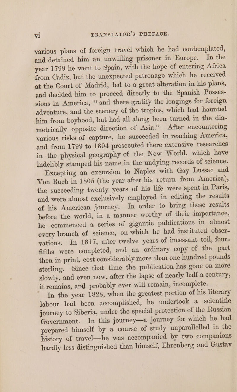 various plans of foreign travel which he had contemplated, and detained him an unwilling prisoner in Europe. In the year 1799 he went to Spain, with the hope of entering Africa from Cadiz, but the unexpected patronage which he received. at the Court of Madrid, led to a great alteration in his plans, and decided him to proceed directly to the Spanish Posses- sions in America, ‘and there gratify the longings for foreign. adventure, and the scenery of the tropics, which had haunted him from boyhood, but had all along been turned in the dia- metrically opposite direction of Asia.” After encountering various risks of capture, he succeeded in reaching America, and from 1799 to 1804 prosecuted there extensive researches in the physical geography of the New World, which have indelibly stamped his name in the undying records of science. Excepting an excursion to Naples with Gay Lussac and Von Buch in 1805 (the year after his return from America), the succeeding twenty years of his life were spent in Paris, and were almost exclusively employed in editing the results of his American journey. In order to bring these results before the world, in a manner worthy of their importance, he commenced a series of gigantic publications in almost every branch of science, on which he had instituted obser- vations. In 1817, after twelve years of incessant toil, four- fifths were completed, and an ordinary copy of the part then in print, cost considerably more than one hundred pounds sterling. Since that time the publication has gone on more slowly, and even now, after the lapse of nearly half a century, it remains, and probably ever will remain, incomplete. In the year 1828, when the greatest portion of his literary labour had been accomplished, he undertook a scientific journey to Siberia, under the special protection of the Russian Government. In this journey—a journey for which he had prepared himself by a course of study unparallelled in the history of travel—he was accompanied by two compapions hardly less distinguished than himself, Ehrenberg and Gustav —