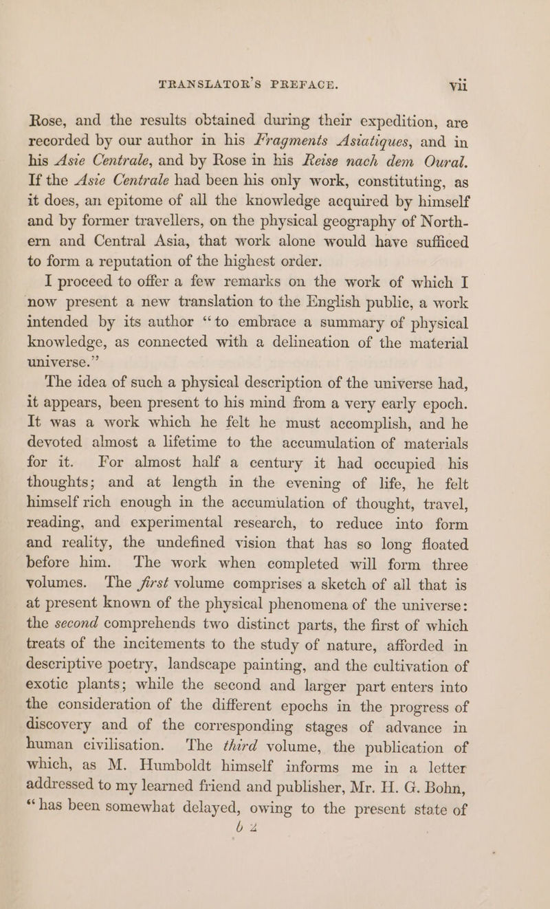 Rose, and the results obtained during their expedition, are recorded by our author in his fragments Asiatiques, and in his Asie Centrale, and by Rose in his Reise nach dem Ourai. If the Asre Centrale had been his only work, constituting, as it does, an epitome of all the knowledge acquired by himself and by former travellers, on the physical geography of North- ern and Central Asia, that work alone would have sufficed to form a reputation of the highest order. I proceed to offer a few remarks on the work of which I now present a new translation to the English public, a work intended by its author “to embrace a summary of physical knowledge, as connected with a delineation of the material universe.” The idea of such a physical description of the universe had, it appears, been present to his mind from a very early epoch. It was a work which he felt he must accomplish, and he devoted almost a lifetime to the accumulation of materials for it. For almost half a century it had occupied his thoughts; and at length in the evening of life, he felt himself rich enough in the accumulation of thought, travel, reading, and experimental research, to reduce into form and reality, the undefined vision that has so long floated before him. The work when completed will form three volumes. The first volume comprises a sketch of all that is at present known of the physical phenomena of the universe: the second comprehends two distinct parts, the first of which treats of the incitements to the study of nature, afforded in descriptive poetry, landscape painting, and the cultivation of exotic plants; while the second and larger part enters into the consideration of the different epochs in the progress of discovery and of the corresponding stages of advance in human civilisation. The third volume, the publication of which, as M. Humboldt himself informs me in a letter addressed to my learned friend and publisher, Mr. H. G. Bohn, “has been somewhat delayed, owing to the present state of b 4