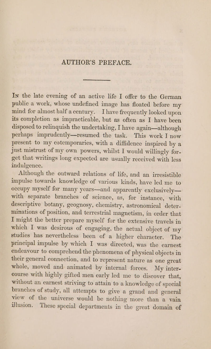 AUTHOR’S PREFACE. In the late evening of an active life I offer to the German public a work, whose undefined image has floated before my mind for almost half acentury. I have frequently looked upon its completion as impracticable, but as often as I have been disposed to relinquish the undertaking, I have again—although perhaps imprudently—resumed the task. This work I now present to my cotemporaries, with a diffidence inspired by a just mistrust of my own powers, whilst I would willingly for- get that writings long expected are usually received with less indulgence. Although the outward relations of life, and an irresistible impulse towards knowledge of various kinds, have led me to occupy myself for many years—and apparently exclusively—— with separate branches of science, as, for instance, with descriptive botany, geognosy, chemistry, astronomical deter- minations of position, and terrestrial magnetism, in order that I might the better prepare myself for the extensive travels in which I was desirous of engaging, the actual object of my studies has nevertheless been of a higher character. The principal impulse by which I was directed, was the earnest endeavour to comprehend the phenomena of physical objects in their general connection, and to represent nature as one great whole, moved and: animated by internal forces. My inter- course with highly gifted men early led me to discover that, without an earnest striving to attain to a knowledge of special branches of study, all attempts to give a grand and general view of the universe would be nothing more than a vain lusion. These special departments in the great domain of