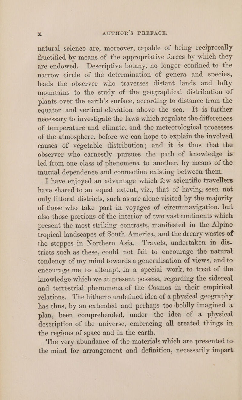 natural science are, moreover, capable of being reciprocally fructified by means of the appropriative forces by which they are endowed. Descriptive botany, no longer confined to the narrow circle of the determination of genera and species, leads the observer who traverses distant lands and lofty mountains to the study of the geographical distribution of plants over the earth’s surface, according to distance from the equator and vertical elevation above the sea. It is further necessary to investigate the laws which regulate the differences of temperature and climate, and the meteorological processes of the atmosphere, before we can hope to explain the involved causes of vegetable distribution; and it is thus that the observer who earnestly pursues the path of knowledge is led from one class of phenomena to another, by means of the mutual dependence and connection existing between them. I have enjoyed an advantage which few scientific travellers have shared to an equal extent, viz., that of having seen not only littoral districts, such as are alone visited by the majority of those who take part in voyages of circumnavigation, but also those portions of the interior of two vast continents which present the most striking contrasts, manifested in the Alpine tropical landscapes of South America, and the dreary wastes of the steppes in Northern Asia. Travels, undertaken in dis- tricts such as these, could not fail to encourage the natural tendency of my mind towards a generalisation of views, and to encourage me to attempt, in a special work, to treat of the knowledge which we at present possess, regarding the sidereal and terrestrial phenomena of the Cosmos in their empirical relations. The hitherto undefined idea of a physical geography has thus, by an extended and perhaps too boldly imagined a plan, been comprehended, under the idea of a physical description of the universe, embracing all created things in the regions of space and in the earth. The very abundance of the materials which are presented to the mind for arrangement and definition, necessarily impart