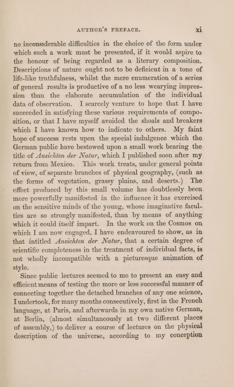 no inconsiderable difficulties in the choice of the form under which such a work must be presented, if it would aspire to the honour of being regarded as a literary composition. Descriptions of nature ought not to be deficient in a tone of life-like truthfulness, whilst the mere enumeration of a series of general results is productive of a no less wearying impres- sion than the elaborate accumulation of the individual data of observation. I scarcely venture to hope that I have succeeded in satisfying these various requirements of compo- sition, or that I have myself avoided the shoals and breakers which I have known how to indicate to others. My faint hope of success rests upon the special indulgence which the German public have bestowed upon a small work bearing the title of Ansichten der Natur, which I published soon after my return from Mexico. This work treats, under general points of view, of separate branches of physical geography, (such as the forms of vegetation, grassy plains, and deserts.) The effect produced by this small volume has doubtlessly been more powerfully manifested in the influence it has exercised on the sensitive minds of the young, whose imaginative facul- ties are so strongly manifested, than by means of anything which it could itself impart. In the work on the Cosmos on which I am now engaged, I have endeavoured to show, as in that intitled Ansichten der Natur, that a certain degree of scientific completeness in the treatment of individual facts, is not wholly incompatible with a picturesque animation of style. Since public lectures seemed to me to present an easy and efficient means of testing the more or less successful manner of connecting together the detached branches of any one science, I undertook, for many months consecutively, first in the French language, at Paris, and afterwards in my own native German, at Berlin, (almost simultaneously at two different places of assembly,) to deliver a course of lectures on the physical description of the universe, according to my conception