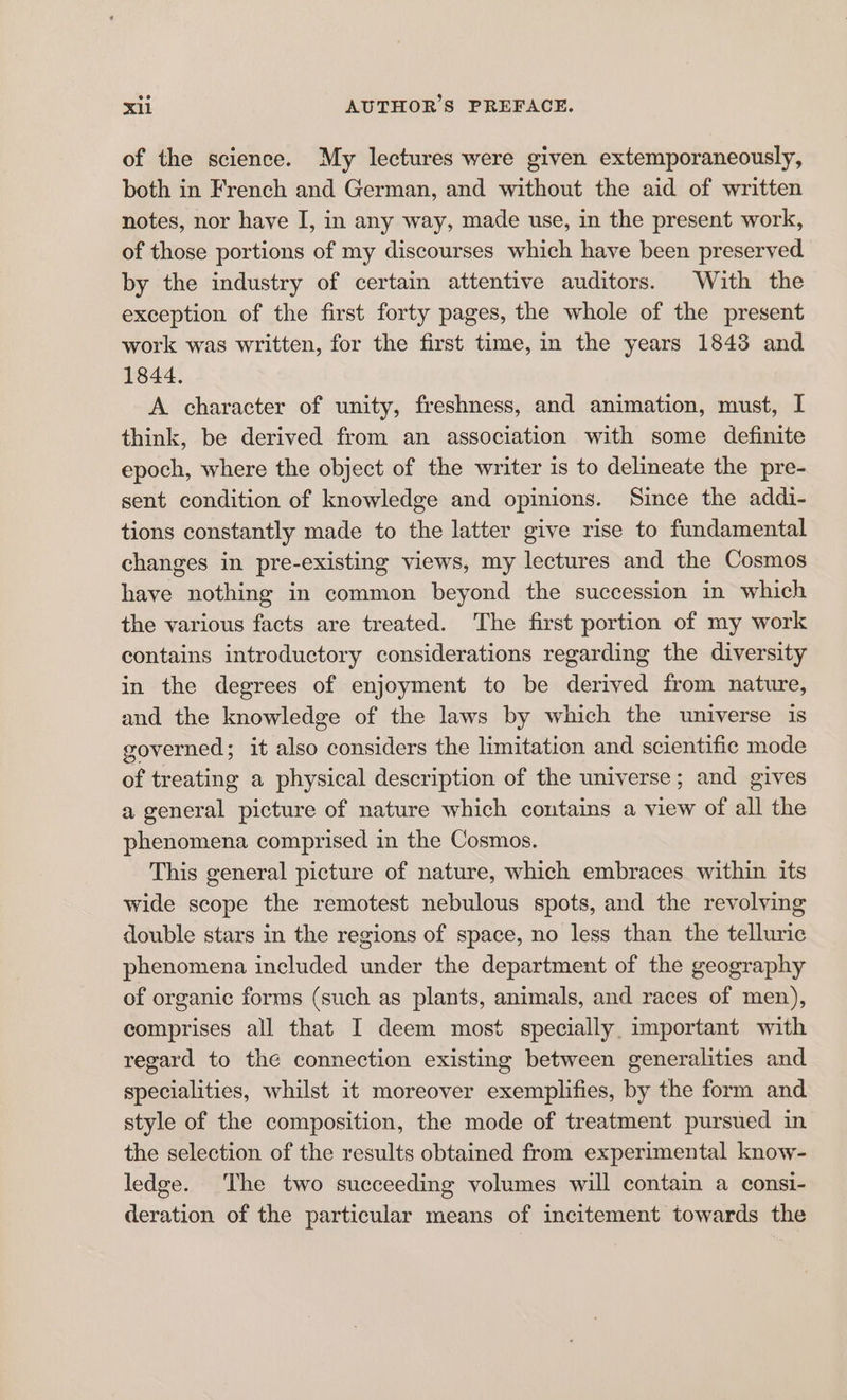 of the science. My lectures were given extemporaneously, both in French and German, and without the aid of written notes, nor have I, in any way, made use, in the present work, of those portions of my discourses which have been preserved. by the industry of certain attentive auditors. With the exception of the first forty pages, the whole of the present work was written, for the first time, in the years 1843 and 1844. A character of unity, freshness, and animation, must, I think, be derived from an association with some definite epoch, where the object of the writer is to delineate the pre- sent condition of knowledge and opinions. Since the addi- tions constantly made to the latter give rise to fundamental changes in pre-existing views, my lectures and the Cosmos have nothing in common beyond the succession in which the various facts are treated. The first portion of my work contains introductory considerations regarding the diversity in the degrees of enjoyment to be derived from nature, and the knowledge of the laws by which the universe is governed; it also considers the limitation and scientific mode of treating a physical description of the universe; and gives a general picture of nature which contains a view of all the phenomena comprised in the Cosmos. This general picture of nature, which embraces within its wide scope the remotest nebulous spots, and the revolving double stars in the regions of space, no less than the telluric phenomena included under the department of the geography of organic forms (such as plants, animals, and races of men), comprises all that I deem most specially important with regard to the connection existing between generalities and specialities, whilst it moreover exemplifies, by the form and style of the composition, the mode of treatment pursued in the selection of the results obtained from experimental know- ledge. The two succeeding volumes will contain a consi- deration of the particular means of incitement towards the