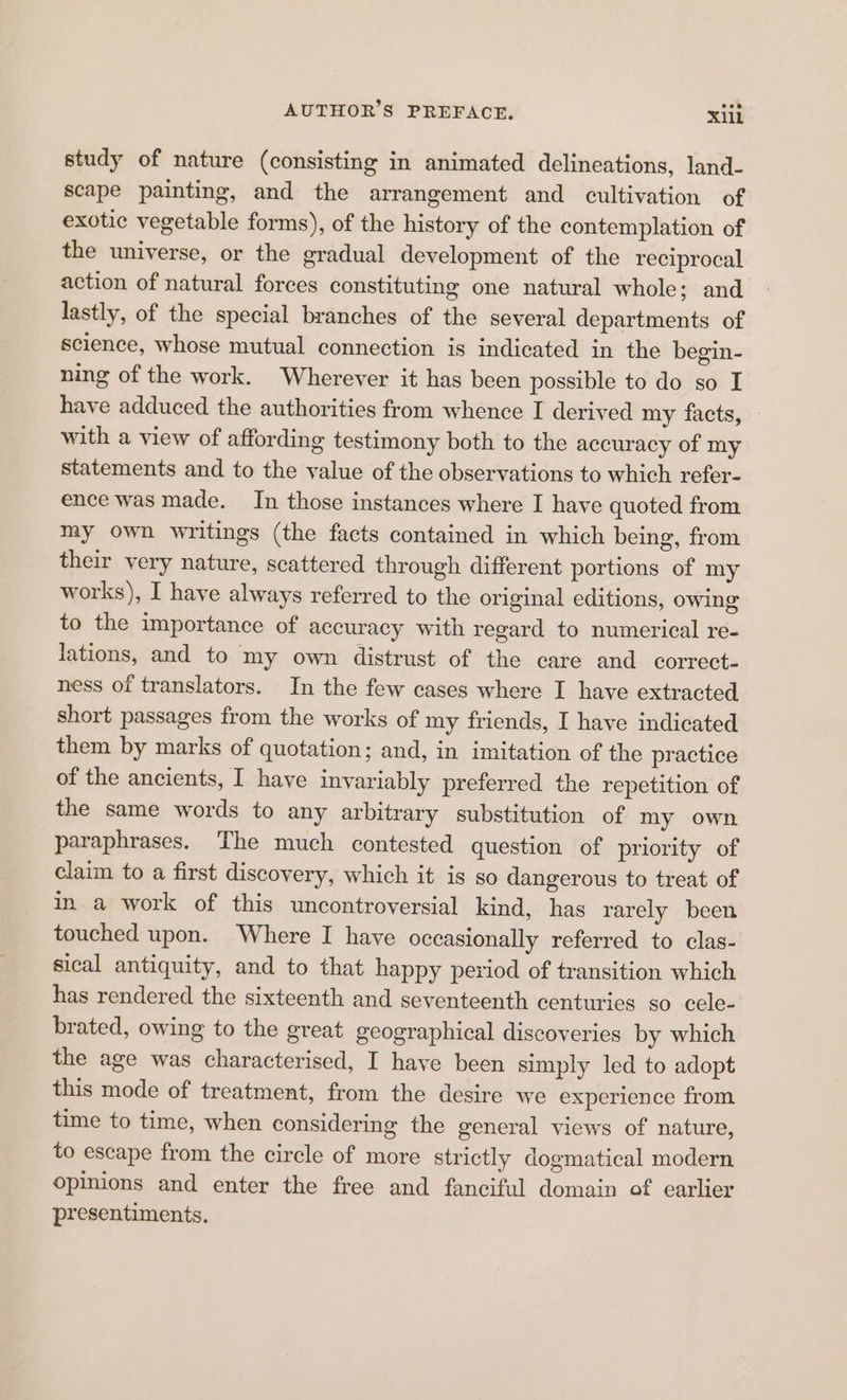 study of nature (consisting in animated delineations, land- scape painting, and the arrangement and cultivation of exotic vegetable forms), of the history of the contemplation of the universe, or the gradual development of the reciprocal action of natural forces constituting one natural whole; and lastly, of the special branches of the several departments of science, whose mutual connection is indicated in the begin- ning of the work. Wherever it has been possible to do so I have adduced the authorities from whence I derived my facts, with a view of affording testimony both to the accuracy of my statements and to the value of the observations to which refer- ence was made. In those instances where I have quoted from my own writings (the facts contained in which being, from their very nature, scattered through different portions of my works), I have always referred to the original editions, owing to the importance of accuracy with regard to numerical re- lations, and to my own distrust of the care and correct- ness of translators. In the few cases where I have extracted short passages from the works of my friends, I have indicated them by marks of quotation; and, in imitation of the practice of the ancients, I have invariably preferred the repetition of the same words to any arbitrary substitution of my own paraphrases. The much contested question of priority of claim to a first discovery, which it is so dangerous to treat of in. a work of this uncontroversial kind, has rarely been touched upon. Where I have occasionally referred to clas- sical antiquity, and to that happy period of transition which has rendered the sixteenth and seventeenth centuries so cele- brated, owing to the great geographical discoveries by which the age was characterised, I have been simply led to adopt this mode of treatment, from the desire we experience from time to time, when considering the general views of nature, to escape from the circle of more strictly dogmatical modern opinions and enter the free and fanciful domain of earlier presentiments.