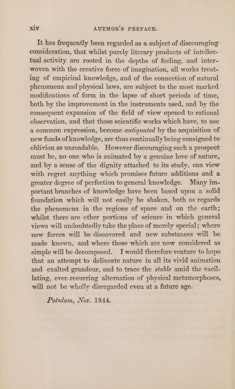 It has frequently been regarded as a subject of discouraging consideration, that whilst purely literary products of intellec- tual activity are rooted in the depths of feeling, and inter- woven with the creative force of imagination, all works treat- ing of empirical knowledge, and of the connection of natural phenomena and physical laws, are subject to the most marked modifications of form in the lapse of short periods of time, both by the improvement in the instruments used, and by the consequent expansion of the field of view opened to rational observation, and that those scientific works which have, to use a common expression, become antiquated by the acquisition of new funds of knowledge, are thus continually being consigned to oblivion as unreadable. However discouraging such a prospect must be, no one who is animated by a genuine love of nature, and by a sense of the dignity attached to its study, can view with regret anything which promises future additions and a greater degree of perfection to general knowledge. Many im- portant branches of knowledge have been based upon a. solid foundation which will not easily be shaken, both as regards the phenomena in the regions of space and on the earth; whilst there are other portions of science in which general views will undoubtedly take the place of merely special; where new forces will be discovered and new substances will be made known, and where those which are now considered as simple will be decomposed. I would therefore venture to hope that an attempt to delineate nature in all its vivid animation and exalted grandeur, and to trace the stable amid the vacil- lating, ever-recurring alternation of physical metamorphoses, will not be wholly disregarded even at a future age. Potsdam, Nov. 1844,