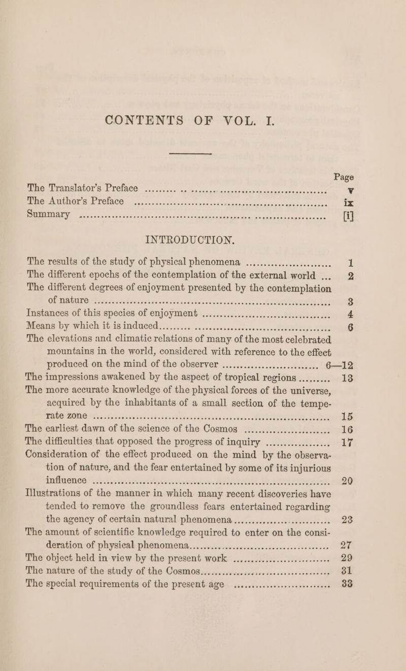 CONTENTS OF VOL. I. Page PU PEOMEI STOP Gk VOINCG is.) o0 ae hg caer adie sais eh ancurieumnedacnecc ¥ The Author's Preface ......cc.cecscccesevencse RELES SES SERIE PEI I ix TTT TG ARS At AOE SREP RE ARES Bane 5 ae PNRM CH ty &lt;A Whee dent [ij INTRODUCTION. The results of the study of physical phenomena, ...............sceeceeee 1 The different epochs of the contemplation of the external world ... 2 The different degrees of enjoyment presented by the contemplation QU MAMAN Pie Sandebdninas a0 5098024028 bos vein dex on ahdsr eee te 3 Instances of this species of enjoyment ............cccccsccecccececceceeces &amp; Means by whieh) i 1s IMdneed s 5...0500-sa020sv0acescepsavensdah oh MS 6 The elevations and climatic relations of many of the most celebrated mountains in the world, considered with reference to the effect produced on the mind of the observer ...............ccececeee ces 6—12 The impressions awakened by the aspect of tropical regions ......... 13 The more accurate knowledge of the physical forces of the universe, acquired by the inhabitants of a small section of the tempe- MG PROMOS S562 ain Wis 445 00298 Haha 3d5 89 o99 tae deed ML 15 The earliest dawn of the science of the Cosmos .............cccccccecee 16 The difficulties that opposed the progress of inquiry .................. LF? Consideration of the effect produced on the mind by the observa- tion of nature, and the fear entertained by some of its injurious PARONOR 002i. va tin esalyietvintnnnanndy tA SER RU 20 Illustrations of the manner in which many recent discoveries have tended to remove the groundless fears entertained regarding the agency of certain natural phenomena...................0eee0eee 23 The amount of scientific knowledge required to enter on the consi- deration of physical phenomena. ......0006cccnsescessccceceessecoeses 27 The object held in view by the present work ...........0cccc0e cee eee ees 29 The nature of the study of the Cosmo0s.........ccccceseeveecsccescensceees 31 The special requirements of the present age .........sseeeeeeeeee cee ers 33