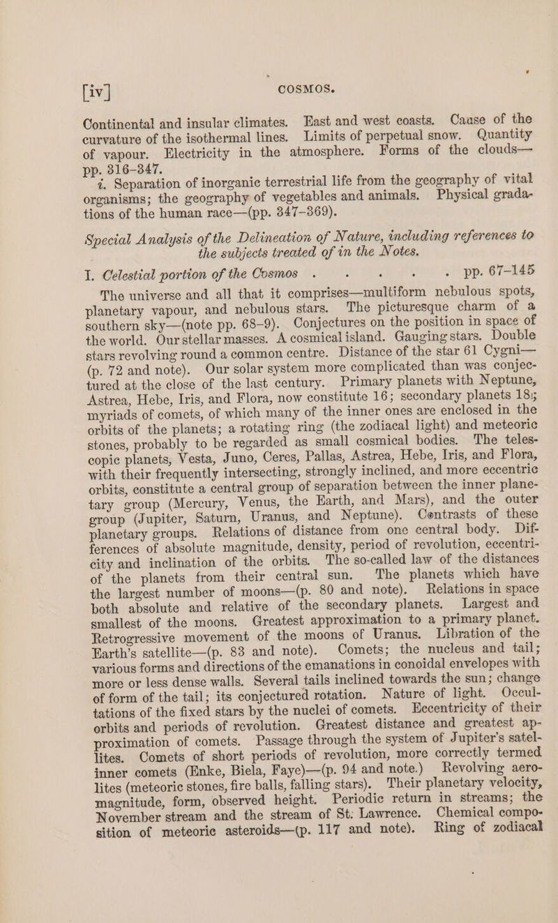 Continental and insular climates. ast and west coasts. Caase of the curvature of the isothermal lines. Limits of perpetual snow. Quantity of vapour. Electricity in the atmosphere. Forms of the clouds— pp. 816-347. ¢. Separation of inorganic terrestrial life from the geography of vital organisms; the geography of vegetables and animals. Physical grada- tions of the human race—(pp. 347-369). Special Analysis of the Delineation of Nature, including references to the subjects treated of in the Notes. I. Celestial portion of the Cosmos . : , : . pp. 67-145 The universe and all that it comprises—multiform nebulous spots, planetary vapour, and nebulous stars. The picturesque charm of a southern sky—(note pp. 68-9). Conjectures on the position in space of the world. Ourstellar masses. A cosmicalisland. Gauging stars. Double stars revolving round a common centre. Distance of the star 61 Cygni— (p. 72 and note). Our solar system more complicated than was conjec- tured at the close of the last century. Primary planets with Neptune, Astrea, Hebe, Iris, and Flora, now constitute 16; secondary planets 18:; myriads of comets, of which many of the inner ones are enclosed in the orbits of the planets; a rotating ring (the zodiacal light) and meteoric stones, probably to be regarded as small cosmical bodies. The teles- copic planets, Vesta, Juno, Ceres, Pallas, Astrea, Hebe, Iris, and Flora, with their frequently intersecting, strongly inclined, and more eccentric orbits, constitute a central group of separation between the inner plane- tary group (Mercury, Venus, the Earth, and Mars), and the outer group (Jupiter, Saturn, Uranus, and Neptune). Contrasts of these planetary groups. Relations of distance from one central body. Dif- ferences of absolute magnitude, density, period of revolution, eccentri- city and inclination of the orbits. The so-called law of the distances of the planets from their central sun. The planets which have the largest number of moons—(p. 80 and note). Relations in space both absolute and relative of the secondary planets. Largest and smallest of the moons. Greatest approximation to a primary planet. Retrogressive movement of the moons of Uranus. Libration of the Earth’s satellite—(p. 83 and note). Comets; the nucleus and tail; various forms and directions of the emanations in conoidal envelopes with more or less dense walls. Several tails inclined towards the sun; change of form of the tail; its conjectured rotation. Nature of light. Occul- tations of the fixed stars by the nuclei of comets. Eccentricity of their orbits and periods of revolution. Greatest distance and greatest ap- proximation of comets. Passage through the system of Jupiter's satel- lites. Comets of short periods of revolution, more correctly termed, inner comets (Enke, Biela, Faye)—(p. 94 and note.) Revolving aero- lites (meteoric stones, fire balls, falling stars). Their planetary velocity, magnitude, form, observed height. Periodic return in streams; the November stream and the stream of St; Lawrence. Chemical compo- sition of meteoric asteroids—(p. 117 and note). Ring of zodiacak