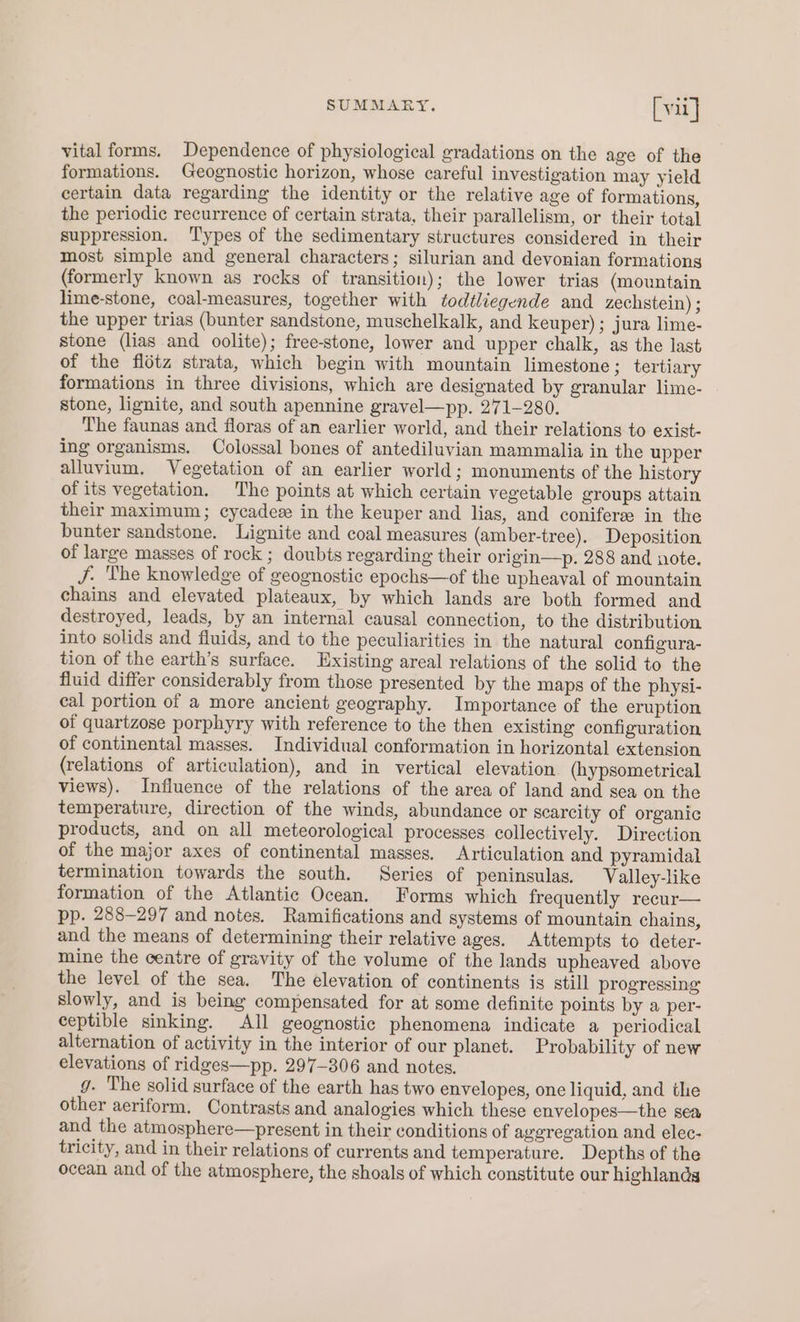 vital forms. Dependence of physiological gradations on the age of the formations. Geognostic horizon, whose careful investigation may yield certain data regarding the identity or the relative age of formations, the periodic recurrence of certain strata, their parallelism, or their total suppression. ‘T'ypes of the sedimentary structures considered in their most simple and general characters; silurian and devonian formations (formerly known as rocks of transition); the lower trias (mountain lime-stone, coal-measures, together with todtliegende and zechstein) ; the upper trias (bunter sandstone, muschelkalk, and keuper); jura lime- stone (lias and oolite); free-stone, lower and upper chalk, ag the last of the flétz strata, which begin with mountain limestone; tertiary formations in three divisions, which are designated by granular lime- stone, lignite, and south apennine gravel—pp. 271-280. The faunas and floras of an earlier world, and their relations to exist- ing organisms. Colossal bones of antediluvian mammalia in the upper alluvium. Vegetation of an earlier world; monuments of the history of its vegetation. The points at which certain vegetable groups attain their maximum; cycadee in the keuper and lias, and coniferee in the bunter sandstone. Lignite and coal measures (amber-tree). Deposition of large masses of rock ; doubts regarding their origin—p. 288 and note. J. The knowledge of geognostic epochs—of the upheaval of mountain chains and elevated plateaux, by which lands are both formed and destroyed, leads, by an internal causal connection, to the distribution into solids and fluids, and to the peculiarities in the natural configura- tion of the earth’s surface. Existing areal relations of the solid to the fluid differ considerably from those presented by the maps of the physi- eal portion of a more ancient geography. Importance of the eruption of quartzose porphyry with reference to the then existing configuration of continental masses. Individual conformation in horizontal extension (relations of articulation), and in vertical elevation (hypsometrical views). Influence of the relations of the area of land and sea on the temperature, direction of the winds, abundance or scarcity of organic products, and on all meteorological processes collectively. Direction of the major axes of continental masses. Articulation and pyramidal termination towards the south. Series of peninsulas. Valley-like formation of the Atlantic Ocean. Forms which frequently recur— pp. 288-297 and notes. Ramifications and systems of mountain chains, and the means of determining their relative ages. Attempts to deter- mine the ceatre of gravity of the volume of the lands upheaved above the level of the sea. The elevation of continents is still progressing slowly, and is being compensated for at some definite points by a per- ceptible sinking. All geognostic phenomena indicate a periodical alternation of activity in the interior of our planet. Probability of new elevations of ridges—pp. 297-306 and notes. g. The solid surface of the earth has two envelopes, one liquid, and the other aeriform. Contrasts and analogies which these envelopes—the sea and the atmosphere—present in their conditions of aggregation and elec- tricity, and in their relations of currents and temperature. Depths of the ocean and of the atmosphere, the shoals of which constitute our highlands