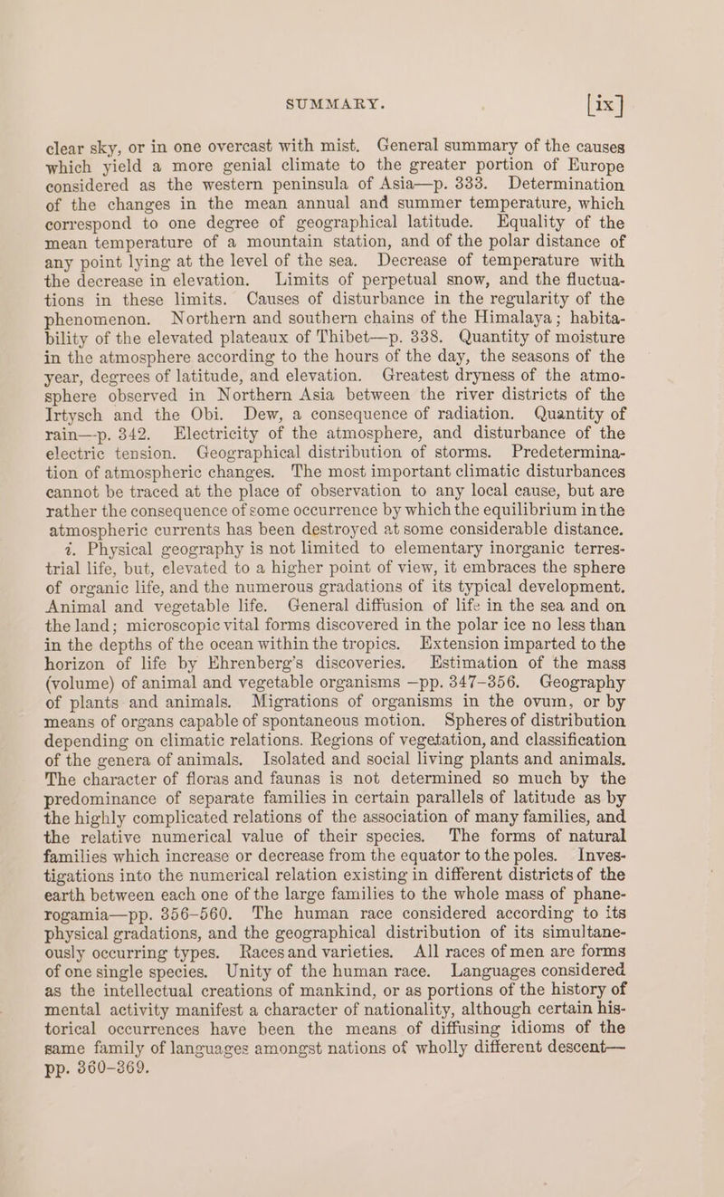 clear sky, or in one overcast with mist. General summary of the causeg which yield a more genial climate to the greater portion of Europe considered as the western peninsula of Asia—p. 333. Determination of the changes in the mean annual and summer temperature, which correspond to one degree of geographical latitude. Equality of the mean temperature of a mountain station, and of the polar distance of any point lying at the level of the sea. Decrease of temperature with the decrease in elevation. Limits of perpetual snow, and the fluctua- tions in these limits. Causes of disturbance in the regularity of the phenomenon. Northern and southern chains of the Himalaya; habita- bility of the elevated plateaux of Thibet—p. 338. Quantity of moisture in the atmosphere according to the hours of the day, the seasons of the year, degrees of latitude, and elevation. Greatest dryness of the atmo- sphere observed in Northern Asia between the river districts of the Irtysch and the Obi. Dew, a consequence of radiation. Quantity of rain—-p. 342. Electricity of the atmosphere, and disturbance of the electric tension. Geographical distribution of storms. Predetermina- tion of atmospheric changes. The most important climatic disturbances cannot be traced at the place of observation to any local cause, but are rather the consequence of some occurrence by which the equilibrium inthe atmospheric currents has been destroyed at some considerable distance. i. Physical geography is not limited to elementary inorganic terres- trial life, but, elevated to a higher point of view, it embraces the sphere of organic life, and the numerous gradations of its typical development. Animal and vegetable life. General diffusion of life in the sea and on the land; microscopic vital forms discovered in the polar ice no less than in the depths of the ocean within the tropics. Hxtension imparted to the horizon of life by Ehrenberg’s discoveries. Estimation of the mass (volume) of animal and vegetable organisms —pp. 347-356. Geography of plants and animals. Migrations of organisms in the ovum, or by means of organs capable of spontaneous motion. Spheres of distribution depending on climatic relations. Regions of vegetation, and classification of the genera of animals. Isolated and social living plants and animals. The character of floras and faunas is not determined so much by the predominance of separate families in certain parallels of latitude as by the highly complicated relations of the association of many families, and the relative numerical value of their species. The forms of natural families which increase or decrease from the equator to the poles. Inves- tigations into the numerical relation existing in different districts of the earth between each one of the large families to the whole mass of phane- rogamia—pp. 356-560. The human race considered according to its physical gradations, and the geographical distribution of its simultane- ously occurring types. Racesand varieties. All races of men are forms of one single species. Unity of the human race. Languages considered as the intellectual creations of mankind, or as portions of the history of mental activity manifest a character of nationality, although certain his- torical occurrences have been the means of diffusing idioms of the same family of languages amongst nations of wholly different descent— pp. 860-369.