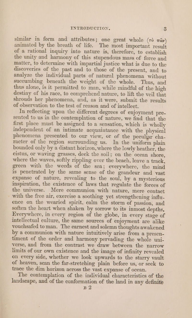 similar in form and attributes; one great whole (TO tap animated by the breath of life. The most important result of a rational inquiry into nature is, therefore, to establish the unity and harmony of this stupendous mass of force and matter, to determine with impartial justice what is due to the discoveries of the past and to those of the present, and to analyze the individual parts of natural phenomena without succumbing beneath the weight of the whole. Thus, and thus alone, is it permitted to man, while mindful of the high destiny of his race, to comprehend nature, to lift the veil that shrouds her phenomena, and, as it were, submit the results of observation to the test of reason and of intellect. In reflecting upon the different degrees of enjoyment pre- sented to us in the contemplation of nature, we find that the first place must be assigned to a sensation, which is wholly independent of an intimate acquaintance with the physical phenomena presented to our view, or of the peculiar cha- racter of the region surrounding us. In the uniform plain bounded only by a distant horizon, where the lowly heather, the cistus, or waving grasses, deck the soil; on the ocean shore, where the waves, softly rippling over the beach, leave a track, green with the weeds of the sea; everywhere, the mind is penetrated by the same sense of the grandeur and vast expanse of nature, revealing to the soul, by a mysterious inspiration, the existence of laws that regulate the forces of the universe. Mere communion with nature, mere contact _ with the free air, exercise a soothing yet strengthening influ- ence on the wearied spirit, calm the storm of passion, and soften the heart when shaken by sorrow to its inmost depths, Everywhere, in every region of the globe, in every stage of intellectual culture, the same sources of enjoyment are alike vouchsafed to man. The earnest and solemn thoughts awakened by a communion with nature intuitively arise from a presen- timent of the order and harmony pervading the whole uni- verse, and from the contrast we draw between the narrow limits of our own existence and the image of infinity revealed on every side, whether we look upwards to the starry vault of heaven, scan the far-stretching plain before us, or seek to trace the dim horizon across the vast expanse of ocean. The contemplation of the individual characteristics of the landscape, and of the conformation of the land in any definite B2