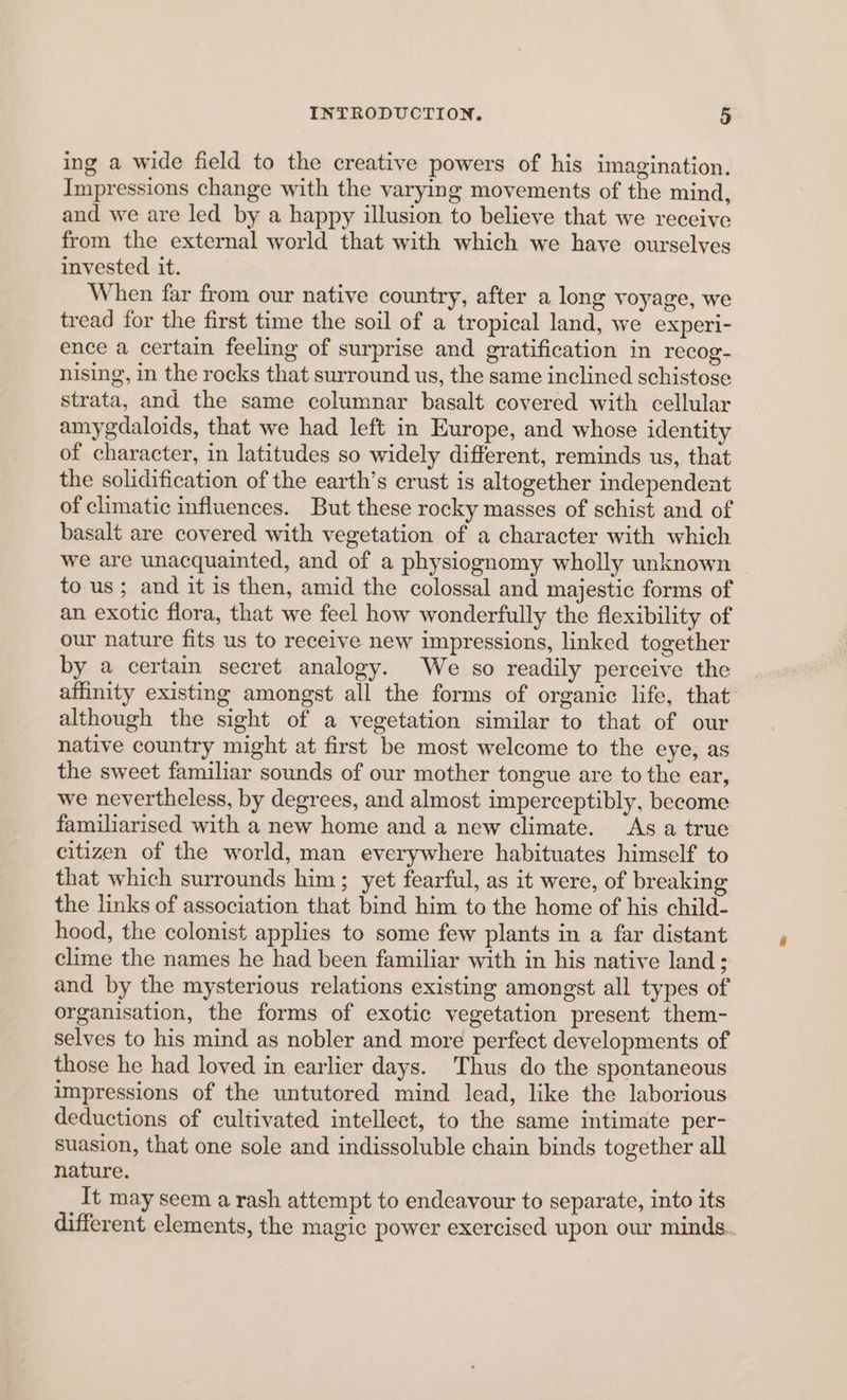ing a wide field to the creative powers of his imagination. Impressions change with the varying movements of the mind, and we are led by a happy illusion to believe that we receive from the external world that with which we haye ourselves invested it. When far from our native country, after a long voyage, we tread for the first time the soil of a tropical land, we experi- ence a certain feeling of surprise and gratification in recog- nising, in the rocks that surround us, the same inclined schistose strata, and the same columnar basalt covered with cellular amygdaloids, that we had left in Europe, and whose identity of character, in latitudes so widely different, reminds us, that the solidification of the earth’s crust is altogether independent of climatic influences. But these rocky masses of schist and of basalt are covered with vegetation of a character with which we are unacquainted, and of a physiognomy wholly unknown to us; and it is then, amid the colossal and majestic forms of an exotic flora, that we feel how wonderfully the flexibility of our nature fits us to receive new impressions, linked together by a certain secret analogy. We so readily perceive the affinity existing amongst all the forms of organic life, that although the sight of a vegetation similar to that of our native country might at first be most welcome to the eye, as the sweet familiar sounds of our mother tongue are to the ear, we nevertheless, by degrees, and almost imperceptibly, become familiarised with a new home and a new climate. As a true citizen of the world, man everywhere habituates himself to that which surrounds him; yet fearful, as it were, of breaking the links of association that bind him to the home of his child- hood, the colonist applies to some few plants in a far distant clime the names he had been familiar with in his native land; and by the mysterious relations existing amongst all types of organisation, the forms of exotic vegetation present them- selves to his mind as nobler and more perfect developments of those he had loved in earlier days. Thus do the spontaneous impressions of the untutored mind lead, like the laborious deductions of cultivated intellect, to the same intimate per- suasion, that one sole and indissoluble chain binds together all nature. It may seem a rash attempt to endeavour to separate, into its different elements, the magic power exercised upon our minds.