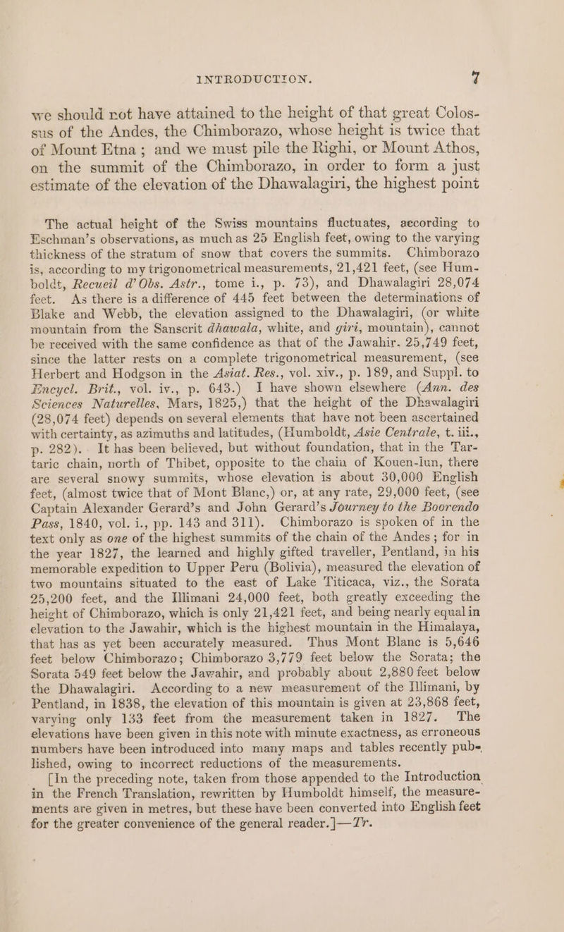 we should rot have attained to the height of that great Colos- sus of the Andes, the Chimborazo, whose height is twice that of Mount Etna; and we must pile the Righi, or Mount Athos, on the summit of the Chimborazo, in order to form a just estimate of the elevation of the Dhawalagiri, the highest point The actual height of the Swiss mountains fluctuates, according to Eschman’s observations, as much as 25 English feet, owing to the varying thickness of the stratum of snow that covers the summits. Chimborazo is, according to my trigonometrical measurements, 21,421 feet, (see Hum- boldt, Recueil d’ Obs. Astr., tome i., p. 73), and Dhawalagiri 28,074 feet. As there is a difference of 445 feet between the determinations of Blake and Webb, the elevation assigned to the Dhawalagiri, (or white mountain from the Sanscrit dhawala, white, and givi, mountain), cannot be received with the same confidence as that of the Jawahir. 25,749 feet, since the latter rests on a complete trigonometrical measurement, (see Herbert and Hodgson in the Asiat. Res., vol. xiv., p. 189, and Suppl. to Encycl. Brit., vol. iv., p. 643.) I have shown elsewhere (Ann. des Sciences Naturelles, Mars, 1825,) that the height of the Dhawalagiri (28,074 feet) depends on several elements that have not been ascertained with certainty, as azimuths and latitudes, (Humboldt, Asie Centrale, t. iit., p- 282).. It has been believed, but without foundation, that in the Tar- taric chain, north of Thibet, opposite to the chain of Kouen-iun, there are several snowy summits, whose elevation is about 30,000 English feet, (almost twice that of Mont Blanc,) or, at any rate, 29,000 feet, (see Captain Alexander Gerard’s and John Gerard’s Journey to the Boorendo Pass, 1840, vol. i., pp. 143 and 311). Chimborazo is spoken of in the text only as one of the highest summits of the chain of the Andes; for in the year 1827, the learned and highly gifted traveller, Pentland, in his memorable expedition to Upper Peru (Bolivia), measured the elevation of two mountains situated to the east of Lake Titicaca, viz., the Sorata 25,200 feet, and the Illimani 24,000 feet, both greatly exceeding the height of Chimborazo, which is only 21,421 feet, and being nearly equal in elevation to the Jawahir, which is the highest mountain in the Himalaya, that has as yet been accurately measured. Thus Mont Blane is 5,646 feet below Chimborazo; Chimborazo 3,779 feet below the Sorata; the Sorata 549 feet below the Javahir, and probably about 2,880 feet below the Dhawalagiri. According to a new measurement of the [llimani, by Pentland, in 1838, the elevation of this mountain is given at 23,868 feet, varying only 133 feet from the measurement taken in 1827. The elevations have been given in this note with minute exactness, as erroneous numbers have been introduced into many maps and tables recently pubs lished, owing to incorrect reductions of the measurements. [In the preceding note, taken from those appended to the Introduction in the French Translation, rewritten by Humboldt himself, the measure- ments are given in metres, but these have been converted into English feet for the greater convenience of the general reader. ]|—7'.