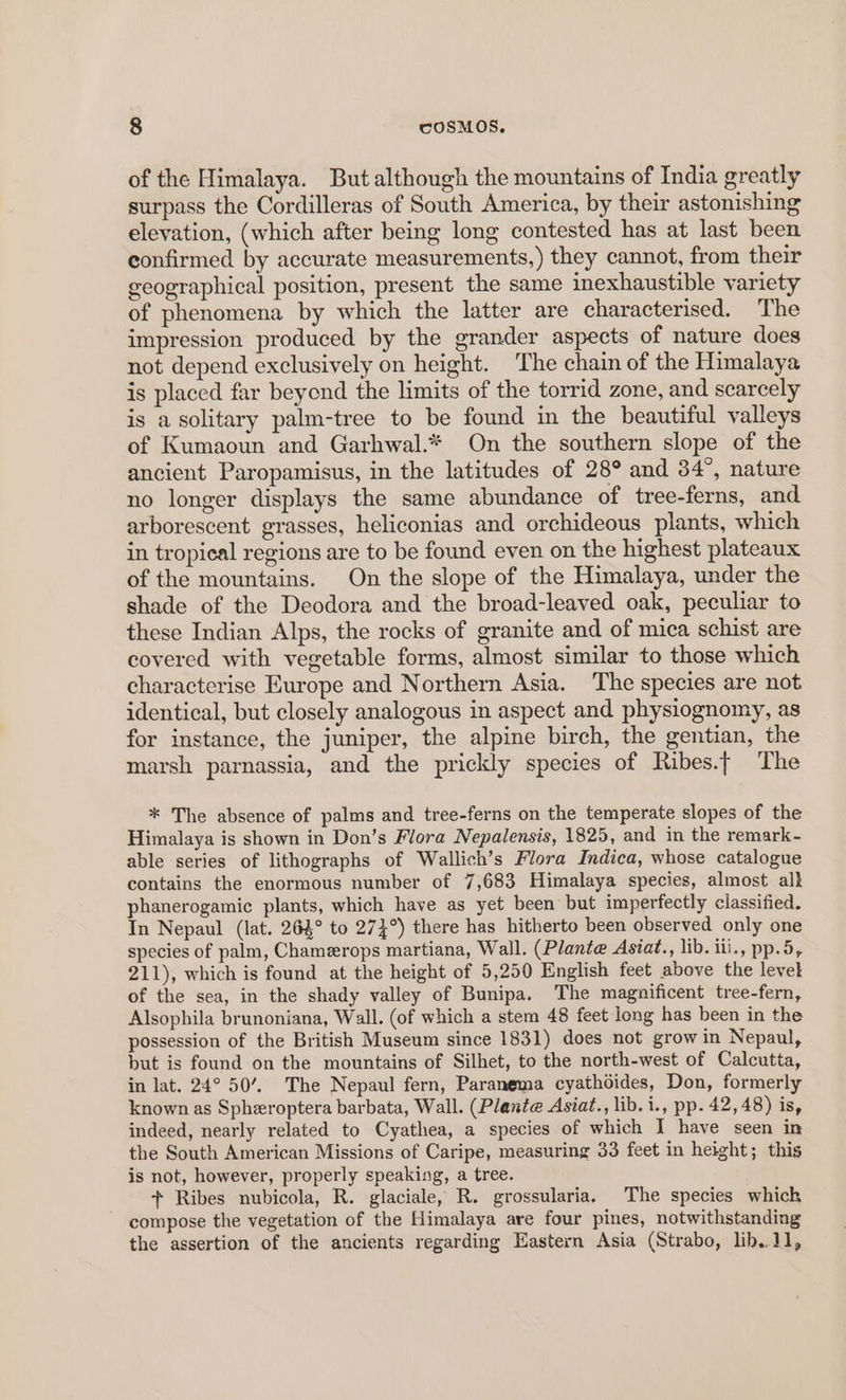 of the Himalaya. But although the mountains of India greatly surpass the Cordilleras of South America, by their astonishing elevation, (which after being long contested has at last been confirmed by accurate measurements,) they cannot, from their geographical position, present the same inexhaustible variety of phenomena by which the latter are characterised. The impression produced by the grander aspects of nature does not depend exclusively on height. The chain of the Himalaya is placed far beyond the limits of the torrid zone, and scarcely is a solitary palm-tree to be found in the beautiful valleys of Kumaoun and Garhwal.* On the southern slope of the ancient Paropamisus, in the latitudes of 28° and 34°, nature no longer displays the same abundance of tree-ferns, and arborescent grasses, heliconias and orchideous plants, which in tropical regions are to be found even on the highest plateaux of the mountains. On the slope of the Himalaya, under the shade of the Deodora and the broad-leaved oak, peculiar to these Indian Alps, the rocks of granite and of mica schist are covered with vegetable forms, almost similar to those which characterise Europe and Northern Asia. ‘The species are not identical, but closely analogous in aspect and physiognomy, as for instance, the juniper, the alpine birch, the gentian, the marsh parnassia, and the prickly species of Ribes.t The * The absence of palms and tree-ferns on the temperate slopes of the Himalaya is shown in Don’s Flora Nepalensis, 1825, and in the remark- able series of lithographs of Wallich’s Flora Indica, whose catalogue contains the enormous number of 7,683 Himalaya species, almost alk phanerogamic plants, which have as yet been but imperfectly classified. In Nepaul (lat. 264° to 274°) there has hitherto been observed only one species of palm, Chamerops martiana, Wall. (Plante Asiat., lib. ili., pp.5, 211), which is found at the height of 5,250 English feet above the level of the sea, in the shady valley of Bunipa. The magnificent tree-fern, Alsophila brunoniana, Wall. (of which a stem 48 feet long has been in the possession of the British Museum since 1831) does not grow in Nepaul, but is found on the mountains of Silhet, to the north-west of Calcutta, in lat. 24° 50’. The Nepaul fern, Paranema cyathdides, Don, formerly known as Spheroptera barbata, Wall. (Plante Asiat., lib.i., pp. 42,48) is, indeed, nearly related to Cyathea, a species of which I have seen in the South American Missions of Caripe, measuring 33 feet in height; this is not, however, properly speaking, a tree. + Ribes nubicola, R. glaciale, R. grossularia. The species which compose the vegetation of the Himalaya are four pines, notwithstanding the assertion of the ancients regarding Eastern Asia (Strabo, lib.J1,