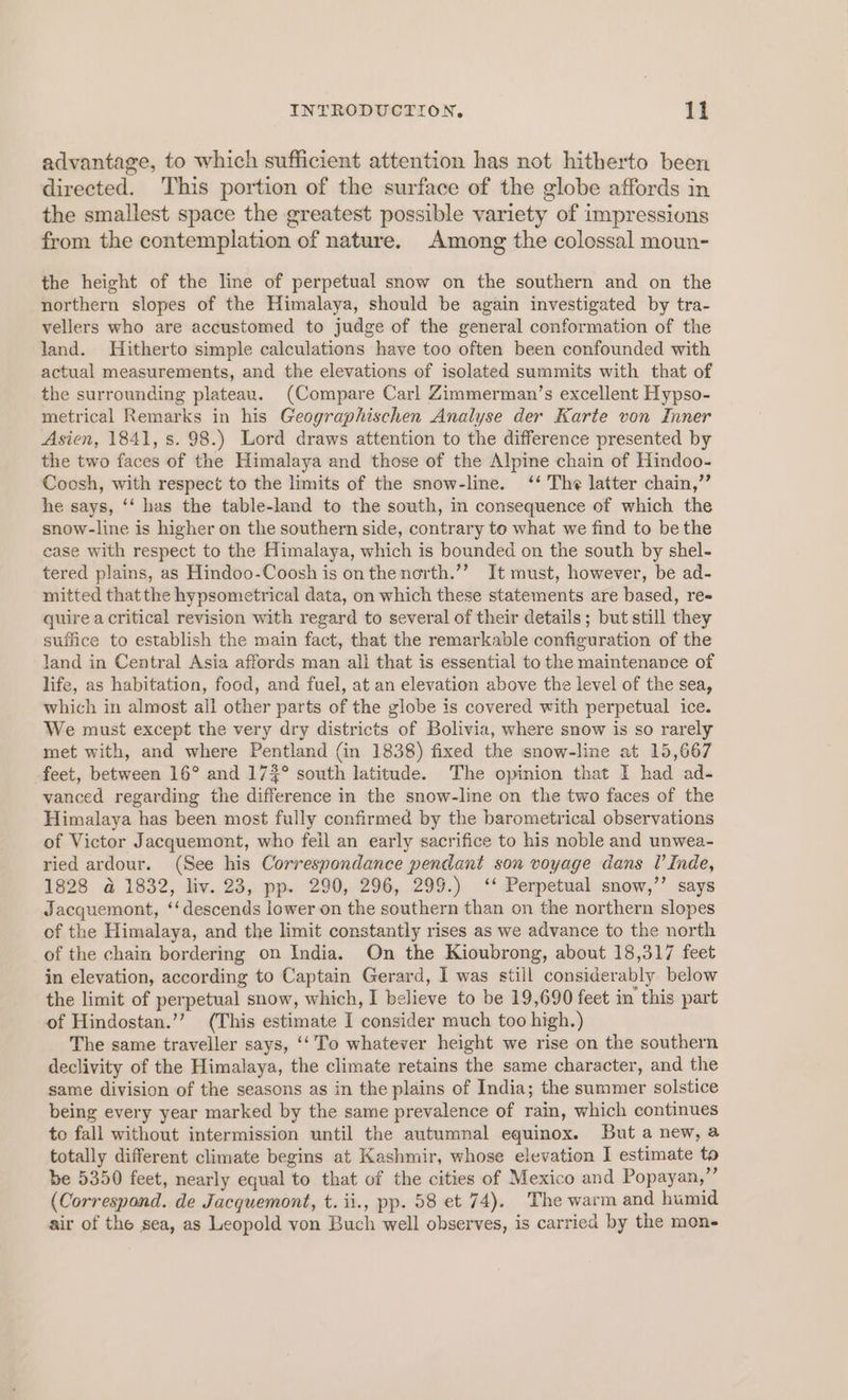 advantage, to which sufficient attention has not hitherto been directed. This portion of the surface of the globe affords in the smallest space the greatest possible variety of impressions from the contemplation of nature. Among the colossal moun- the height of the line of perpetual snow on the southern and on the northern slopes of the Himalaya, should be again investigated by tra- vellers who are accustomed to judge of the general conformation of the land. Hitherto simple calculations have too often been confounded with actual measurements, and the elevations of isolated summits with that of the surrounding plateau. (Compare Carl Zimmerman’s excellent Hypso- metrical Remarks in his Geographischen Analyse der Karte von Inner Asien, 1841, s. 98.) Lord draws attention to the difference presented by the two faces of the Himalaya and those of the Alpine chain of Hindoo- Coosh, with respect to the limits of the snow-line. ‘‘ The latter chain,” he says, ‘‘ has the table-land to the south, in consequence of which the snow-line is higher on the southern side, contrary to what we find to be the case with respect to the Himalaya, which is bounded on the south by shel- tered plains, as Hindoo-Coosh is onthenorth.’”’ It must, however, be ad- mitted that the hypsometrical data, on which these statements are based, re- quire a critical revision with regard to several of their details; but still they suffice to establish the main fact, that the remarkable configuration of the land in Central Asia affords man ali that is essential to the maintenance of life, as habitation, food, and fuel, at an elevation above the level of the sea, which in almost all other parts of the globe is covered with perpetual ice. We must except the very dry districts of Bolivia, where snow is so rarely met with, and where Pentland (in 1838) fixed the snow-line at 15,667 feet, between 16° and 174° south latitude. The opinion that I had ad- vanced regarding the difference in the snow-line on the two faces of the Himalaya ‘has been most fully confirmed by the barometrical observations of Victor Jacquemont, who feil an early sacrifice to his noble and unwea- ried ardour. (See his Correspondance pendant son voyage dans I’ Inde, 1828 a 1832, liv. 23, pp. 290, 296, 299.) ‘‘ Perpetual snow,’’ says Jacquemont, ‘‘ descends lower on the southern than on the northern slopes of the Himalaya, and the limit constantly rises as we advance to the north of the chain bordering on India. On the Kioubrong, about 18,317 feet in elevation, according to Captain Gerard, I was still considerably below the limit of perpetual snow, which, I believe to be 19,690 feet in this part of Hindostan.’’ (This estimate I consider much too high. ) The same traveller says, ‘‘ To whatever height we rise on the southern declivity of the Himalaya, the climate retains the same character, and the same division of the seasons as in the plains of India; the summer solstice being every year marked by the same prevalence of rain, which continues to fall without intermission until the autumnal equinox. But a new, a totally different climate begins at Kashmir, whose elevation I estimate to be 5350 feet, nearly equal ie that of the cities of Mexico and Popayan,”’ (Correspond. de Jacquemont, t. ii., pp. 58 et 74). The warm and humid air of the sea, as Leopold von Buch well observes, is carried by the mon-