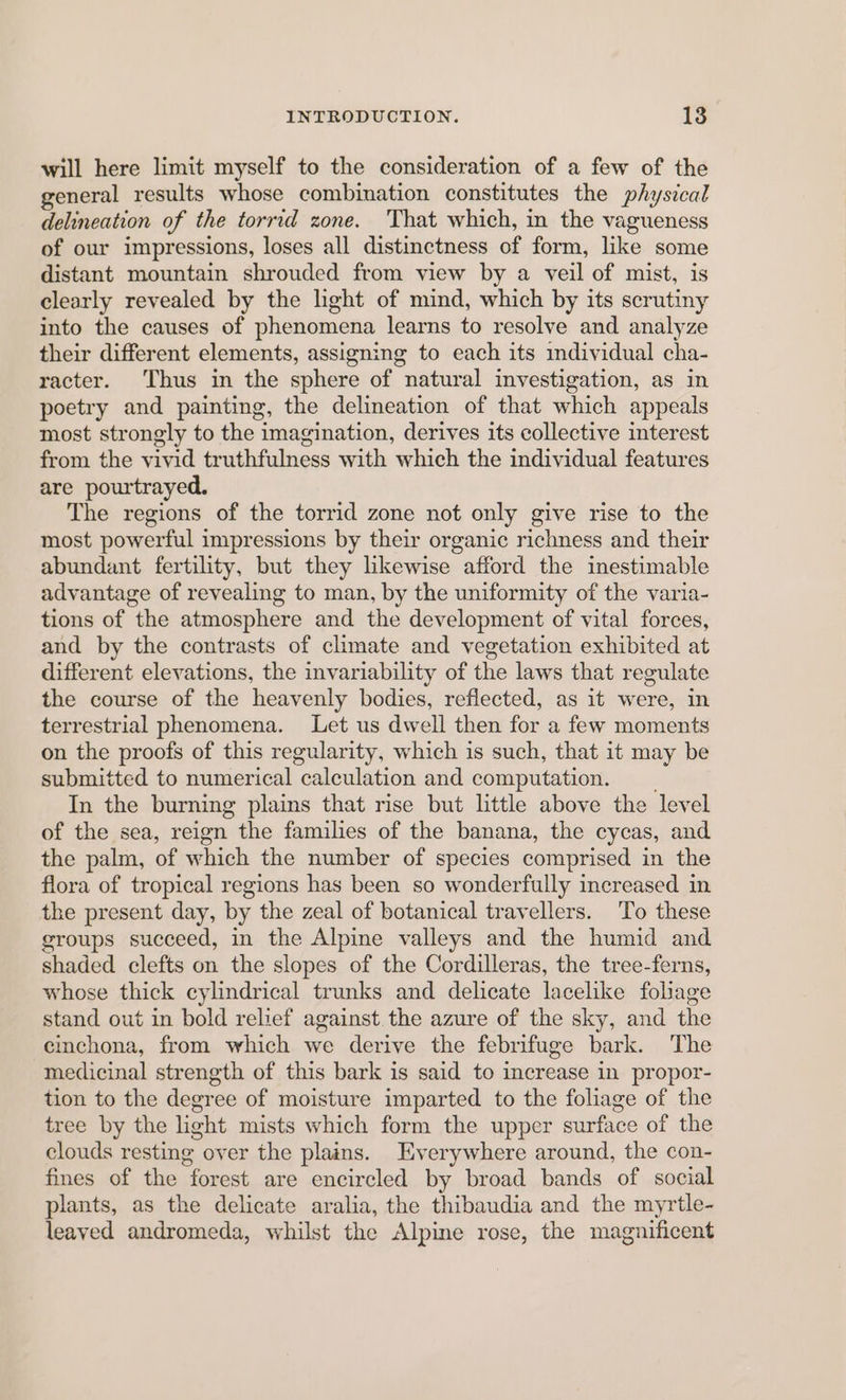 will here limit myself to the consideration of a few of the general results whose combination constitutes the physical delineation of the torrid zone. ‘That which, in the vagueness of our impressions, loses all distinctness of form, like some distant mountain shrouded from view by a veil of mist, is clearly revealed by the light of mind, which by its scrutiny into the causes of phenomena learns to resolve and analyze their different elements, assigning to each its individual cha- racter. Thus in the sphere of natural investigation, as in poetry and painting, the delineation of that which appeals most strongly to the imagination, derives its collective interest from the vivid truthfulness with which the individual features are pourtrayed. The regions of the torrid zone not only give rise to the most powerful impressions by their organic richness and their abundant fertility, but they likewise afford the inestimable advantage of revealing to man, by the uniformity of the varia- tions of the atmosphere and the development of vital forces, and by the contrasts of climate and vegetation exhibited at different elevations, the invariability of the laws that regulate the course of the heavenly bodies, reflected, as it were, in terrestrial phenomena. Let us dwell then for a few moments on the proofs of this regularity, which is such, that it may be submitted to numerical calculation and computation. __ In the burning plains that rise but little above the level of the sea, reign the families of the banana, the cycas, and the palm, of which the number of species comprised in the flora of tropical regions has been so wonderfully increased in the present day, by the zeal of botanical travellers. To these groups succeed, in the Alpine valleys and the humid and shaded clefts on the slopes of the Cordilleras, the tree-ferns, whose thick cylindrical trunks and delicate lacelike foliage stand out in bold relief against the azure of the sky, and the cinchona, from which we derive the febrifuge bark. The medicinal strength of this bark is said to increase in propor- tion to the degree of moisture imparted to the foliage of the tree by the light mists which form the upper surface of the clouds resting over the plains. Everywhere around, the con- fines of the forest are encircled by broad bands of social plants, as the delicate aralia, the thibaudia and the myrtle- leaved andromeda, whilst the Alpine rose, the magnificent
